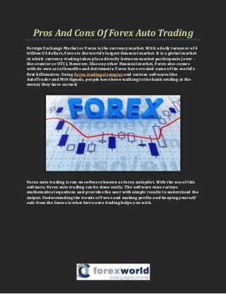 Pros And Cons Of Forex Auto Trading
Foreign Exchange Market or Forex is the currency market. With a daily turnover of 4
trillion US dollars, Forex is the world’s largest financial market. It is a global market
in which currency trading takes place directly between market participants (over -
the-counter or OTC). However, like any other financial market, Forex also comes
with its own set of benefits and detriments. Forex have created some of the world’s
first billionaires. Using Forex trading strategies and various softwares like
AutoTrader and Mt4 Signals, people have been walking to the bank smiling at the
money they have earned.
Forex auto trading is run on software known as forex autopilot. With the use of this
software, Forex auto trading can be done easily. The software runs various
mathematical equations and provides the user with simple results to understand the
output. Understanding the trends of Forex and making profits and keeping yourself
safe from the losses is what forex auto trading helps you with.
 