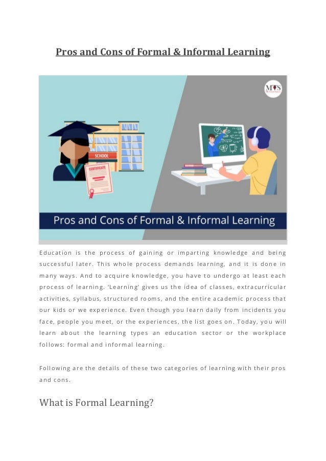 Pros and Cons of Formal & Informal Learning
Education is the process of gaining or imparting knowledge and being
successful later. This whole process demands learning, and it is done in
many ways. And to acquire knowledge, you have to undergo at least each
process of learning. ‘Learning’ gives us th e idea of classes, extracurricular
activities, syllabus, structured rooms, and the entire academic process that
our kids or we experience. Even though you learn daily from incidents you
face, people you meet, or the experiences, the list goes on. Today, yo u will
learn about the learning types an education sector or the workplace
follows: formal and informal learning.
Following are the details of these two categories of learning with their pros
and cons.
What is Formal Learning?
 