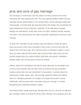 pros and cons of gay marriage
Gay marriage is a controversial issue that attracts numerous reactions from those
advocating and those opposing the vise. The issue regarding whether lesbian and gay
marriages attracts heated debate. In the societal setting, certain individuals believe that
homosexuality is immoral while gay advocates believe that putting into consideration the
sexual preferences of every individual is essential. To the latter group of people,
lesbians and homosexuals should have similar civil rights, including marrying anybody,
one wishes. This piece presents two sides of arguments regarding pros and cons of gay
marriage.
To begin with, advocates for gay marriage argue that denying a couple the right to
marry any person of their choice regardless of their sexes is immoral since they are
denied some of the basic right. This is because when an individual is unable to marry,
there are certain rights that they cannot enjoy. Some of these rights, which only the
married couples enjoy that include visitation rights when one partner is admitted in
hospital, health care, social security and joint tax benefits.
Sullivan asserts that nevertheless, the fight for equal rights does not essentially focus
on the access to benefits only, but rather focus on ensuring that gay and lesbian
couples proclaim their love and commitment to one another in a similar manner the
heterosexual couples always enjoy. Gay marriage supporters believe that allowing
same-sex marriages guarantees the couples some legal and economic security.
Additionally, when the government encourages same-sex marriage, it is simply
strengthening the relationship between couples.
According to Rauch people against gay marriage affirm the act is immoral, and allowing
gay marriages is likely to increase the divorce rates. Besides, those opposing same-sex
 