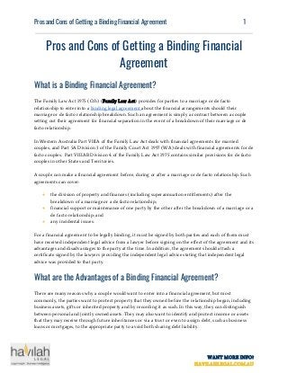  
Pros​ ​and​ ​Cons​ ​of​ ​Getting​ ​a​ ​Binding​ ​Financial​ ​Agreement   ​ ​​ ​​ ​​ ​1
 
Pros​ ​and​ ​Cons​ ​of​ ​Getting​ ​a​ ​Binding​ ​Financial 
Agreement 
What​ ​is​ ​a​ ​Binding​ ​Financial​ ​Agreement? 
The​ ​Family​ ​Law​ ​Act​ ​1975​ ​(Cth)​ ​(​Family​ ​Law​ ​Act​)​ ​provides​ ​for​ ​parties​ ​to​ ​a​ ​marriage​ ​or​ ​de​ ​facto
relationship​ ​to​ ​enter​ ​into​ ​a​ ​​binding​ ​legal​ ​agreement​ ​​about​ ​the​ ​financial​ ​arrangements​ ​should​ ​their
marriage​ ​or​ ​de​ ​facto​ ​relationship​ ​breakdown.​ ​Such​ ​an​ ​agreement​ ​is​ ​simply​ ​a​ ​contract​ ​between​ ​a​ ​couple
setting​ ​out​ ​their​ ​agreement​ ​for​ ​financial​ ​separation​ ​in​ ​the​ ​event​ ​of​ ​a​ ​breakdown​ ​of​ ​their​ ​marriage​ ​or​ ​de
facto​ ​relationship.
In​ ​Western​ ​Australia​ ​Part​ ​VIIIA​ ​of​ ​the​ ​Family​ ​Law​ ​Act​ ​deals​ ​with​ ​financial​ ​agreements​ ​for​ ​married
couples,​ ​and​ ​Part​ ​5A​ ​Division​ ​3​ ​of​ ​the​ ​Family​ ​Court​ ​Act​ ​1997​ ​(WA)​ ​deals​ ​with​ ​financial​ ​agreements​ ​for​ ​de
facto​ ​couples.​ ​​ ​Part​ ​VIIIAB​ ​Division​ ​4​ ​of​ ​the​ ​Family​ ​Law​ ​Act​ ​1975​ ​contains​ ​similar​ ​provisions​ ​for​ ​de​ ​facto
couples​ ​in​ ​other​ ​States​ ​and​ ​Territories.
A​ ​couple​ ​can​ ​make​ ​a​ ​financial​ ​agreement​ ​before,​ ​during​ ​or​ ​after​ ​a​ ​marriage​ ​or​ ​de​ ​facto​ ​relationship.​ ​Such
agreements​ ​can​ ​cover:
● the​ ​division​ ​of​ ​property​ ​and​ ​finances​ ​(including​ ​superannuation​ ​entitlements)​ ​after​ ​the
breakdown​ ​of​ ​a​ ​marriage​ ​or​ ​a​ ​de​ ​facto​ ​relationship;
● financial​ ​support​ ​or​ ​maintenance​ ​of​ ​one​ ​party​ ​by​ ​the​ ​other​ ​after​ ​the​ ​breakdown​ ​of​ ​a​ ​marriage​ ​or​ ​a
de​ ​facto​ ​relationship;​ ​and
● any​ ​incidental​ ​issues.
For​ ​a​ ​financial​ ​agreement​ ​to​ ​be​ ​legally​ ​binding,​ ​it​ ​must​ ​be​ ​signed​ ​by​ ​both​ ​parties​ ​and​ ​each​ ​of​ ​them​ ​must
have​ ​received​ ​independent​ ​legal​ ​advice​ ​from​ ​a​ ​lawyer​ ​before​ ​signing​ ​on​ ​the​ ​effect​ ​of​ ​the​ ​agreement​ ​and​ ​its
advantages​ ​and​ ​disadvantages​ ​to​ ​the​ ​party​ ​at​ ​the​ ​time.​ ​In​ ​addition,​ ​the​ ​agreement​ ​should​ ​attach​ ​a
certificate​ ​signed​ ​by​ ​the​ ​lawyers​ ​providing​ ​the​ ​independent​ ​legal​ ​advice​ ​stating​ ​that​ ​independent​ ​legal
advice​ ​was​ ​provided​ ​to​ ​that​ ​party.
What​ ​are​ ​the​ ​Advantages​ ​of​ ​a​ ​Binding​ ​Financial​ ​Agreement? 
There​ ​are​ ​many​ ​reasons​ ​why​ ​a​ ​couple​ ​would​ ​want​ ​to​ ​enter​ ​into​ ​a​ ​financial​ ​agreement,​ ​but​ ​most
commonly,​ ​the​ ​parties​ ​want​ ​to​ ​protect​ ​property​ ​that​ ​they​ ​owned​ ​before​ ​the​ ​relationship​ ​began,​ ​including
business​ ​assets,​ ​gifts​ ​or​ ​inherited​ ​property​ ​and​ ​by​ ​recording​ ​it​ ​as​ ​such.​ ​In​ ​this​ ​way,​ ​they​ ​can​ ​distinguish
between​ ​personal​ ​and​ ​jointly​ ​owned​ ​assets.​ ​They​ ​may​ ​also​ ​want​ ​to​ ​identify​ ​and​ ​protect​ ​income​ ​or​ ​assets
that​ ​they​ ​may​ ​receive​ ​through​ ​future​ ​inheritances​ ​or​ ​via​ ​a​ ​trust​ ​or​ ​even​ ​to​ ​assign​ ​debt,​ ​such​ ​as​ ​business
loans​ ​or​ ​mortgages,​ ​to​ ​the​ ​appropriate​ ​party​ ​to​ ​avoid​ ​both​ ​sharing​ ​debt​ ​liability.
WANT​ ​MORE​ ​INFO?
HAVILAHLEGAL.COM.AU
 