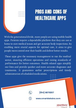 PROS AND CONS OF
HEALTHCARE APPS
With the generational divide, more people are using mobile health
apps. Patients require a dependable platform that they can use at
home to cure medical issues and get accurate body inspections. By
enabling more crucial aspects for optimal care, it aims to give
people more control over their health and deliver better results.
(914) 6870207
www.smartdatainc.com
These apps give the necessary management to run the medical
sector, ensuring efficient operations and raising standards of
performance for better outcomes. Health-related apps simplify
our lives and provide quicker and more accurate diagnoses and
treatments. It guarantees earlier prescriptions and timely
administration of scheduled medications.
 