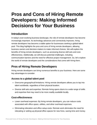 Pros and Cons of Hiring Remote Developers: Making Informed Decisions for Your Business 1
Pros and Cons of Hiring Remote
Developers: Making Informed
Decisions for Your Business
Introduction
In today's ever-evolving business landscape, the role of remote developers has become
increasingly important. As technology advances and connectivity improves, hiring
remote developers has become a viable option for businesses seeking a global talent
pool. This blog highlights the pros and cons of hiring remote developers, allowing
business owners and decision-makers to make informed choices. We will explore the
benefits of hiring remote developers, such as accessing diverse skill sets and cost-
effectiveness. Additionally, we will discuss potential challenges, including
communication barriers and the need for effective project management. So, let's explore
the world of remote developers and the considerations that come with hiring them.
Pros of Hiring Remote Developers
Hiring remote developers can bring numerous benefits to your business. Here are some
key advantages to consider:
Access to a global talent pool
Overcome geographical limitations: Hiring remote developers allows you to tap into
talent worldwide, regardless of their physical location.
Diverse skill sets and expertise: Remote hiring opens doors to a wide range of skills
and expertise that may need to be more readily available locally.
Cost-effectiveness
Lower overhead expenses: By hiring remote developers, you can reduce costs
associated with office space, utilities, and other overhead expenses.
Eliminating relocation and office setup costs: Remote work eliminates the need for
relocating or setting up physical office spaces for new hires, saving time and money.
 