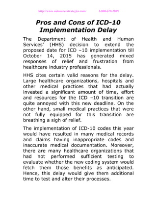 http://www.outsourcestrategies.com/ 1-800-670-2809
Pros and Cons of ICD-10
Implementation Delay
The Department of Health and Human
Services’ (HHS) decision to extend the
proposed date for ICD –10 implementation till
October 14, 2015 has generated mixed
responses of relief and frustration from
healthcare industry professionals.
HHS cites certain valid reasons for the delay.
Large healthcare organizations, hospitals and
other medical practices that had actually
invested a significant amount of time, effort
and resources for the ICD –10 transition are
quite annoyed with this new deadline. On the
other hand, small medical practices that were
not fully equipped for this transition are
breathing a sigh of relief.
The implementation of ICD-10 codes this year
would have resulted in many medical records
and claims having inappropriate codes and
inaccurate medical documentation. Moreover,
there are many healthcare organizations that
had not performed sufficient testing to
evaluate whether the new coding system would
fetch them those benefits as anticipated.
Hence, this delay would give them additional
time to test and alter their processes.
 