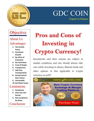 Pros and Cons of
Investing in
Crypto Currency!
Investments and their returns are subject to
market conditions and one should always take
care while investing in shares, Mutual funds and
other options. Is this applicable to Crypto
currency as well?
GDC COIN
Expert in finance
Objective
About Us
Advantages
1. The Growth
Factor
2. Consistent
Growth
3. No effect of
Ecosystem
4. No restrictions
5. Trust of People
6. Transparency
7. Safe Easy
Transportation
8. Strong Control
Over money
9. Untraceable
10. Get Richer Faster
Limitations
1. Acceptance
2. Once lost, lost
forever
3. Non-acceptance
by States
Conclusion
 