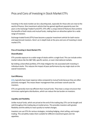 Pros and Cons of Investing in Stock Market ETFs
Investing in the stock market can be a daunting task, especially for those who are new to the
world of finance. One investment vehicle that has gained significant popularity over the
years is the Exchange-Traded Fund (ETF). ETFs offer a unique blend of features that combine
the benefits of both stocks and mutual funds, making them an attractive option for a wide
range of investors.
Exchange-traded funds (ETFs) have become a popular investment vehicle for both novice
and experienced investors. Here’s an in-depth look at the pros and cons of investing in stock
market ETFs.
Pros of Investing in Stock Market ETFs
Diversification
ETFs provide exposure to a wide range of stocks within a single fund. This can include entire
market indices like the S&P 500, specific sectors, or even international markets.
By holding a diversified portfolio, ETFs help mitigate the risk associated with investing in
individual stocks. This reduces the impact of poor performance by any single stock on the
overall investment.
Cost Efficienc
ETFs typically have lower expense ratios compared to mutual funds because they are often
passively managed. This means fewer management fees and lower overall costs for
investors.
ETFs are generally more tax-efficient than mutual funds. They have a unique structure that
minimizes capital gains distributions, which can reduce the tax burden on investors.
Liquidit and Flexibilit
Unlike mutual funds, which are priced at the end of the trading day, ETFs can be bought and
sold throughout the trading day at market prices. This provides investors with greater
flexibility and the ability to react quickly to market changes.
Investors can use ETFs for various strategies, including hedging, short selling, and margin
trading. This versatility makes them suitable for different investment goals and risk
appetites.
 