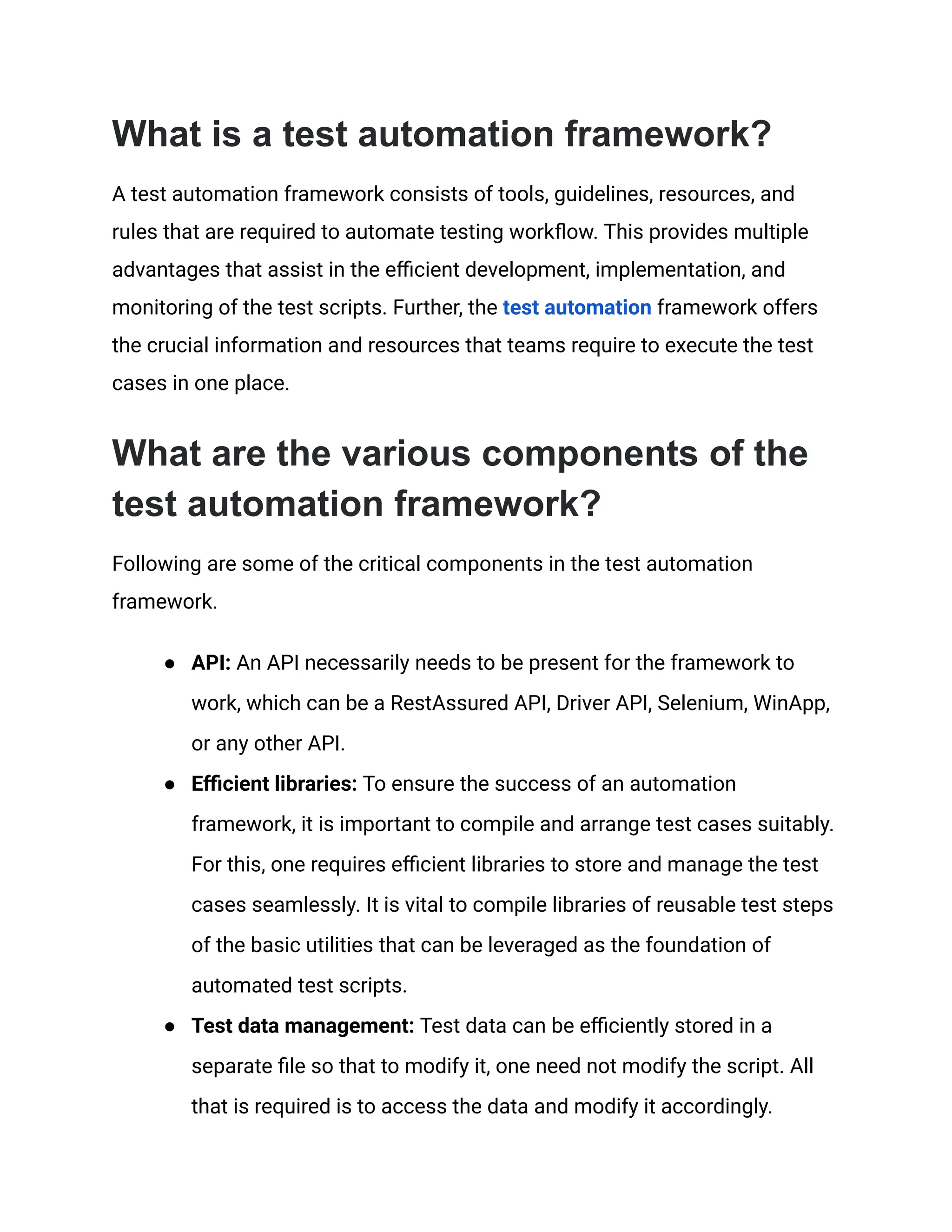 What is a test automation framework?
A test automation framework consists of tools, guidelines, resources, and
rules that are required to automate testing workflow. This provides multiple
advantages that assist in the efficient development, implementation, and
monitoring of the test scripts. Further, the test automation framework offers
the crucial information and resources that teams require to execute the test
cases in one place.
What are the various components of the
test automation framework?
Following are some of the critical components in the test automation
framework.
● API: An API necessarily needs to be present for the framework to
work, which can be a RestAssured API, Driver API, Selenium, WinApp,
or any other API.
● Efficient libraries: To ensure the success of an automation
framework, it is important to compile and arrange test cases suitably.
For this, one requires efficient libraries to store and manage the test
cases seamlessly. It is vital to compile libraries of reusable test steps
of the basic utilities that can be leveraged as the foundation of
automated test scripts.
● Test data management: Test data can be efficiently stored in a
separate file so that to modify it, one need not modify the script. All
that is required is to access the data and modify it accordingly.
 