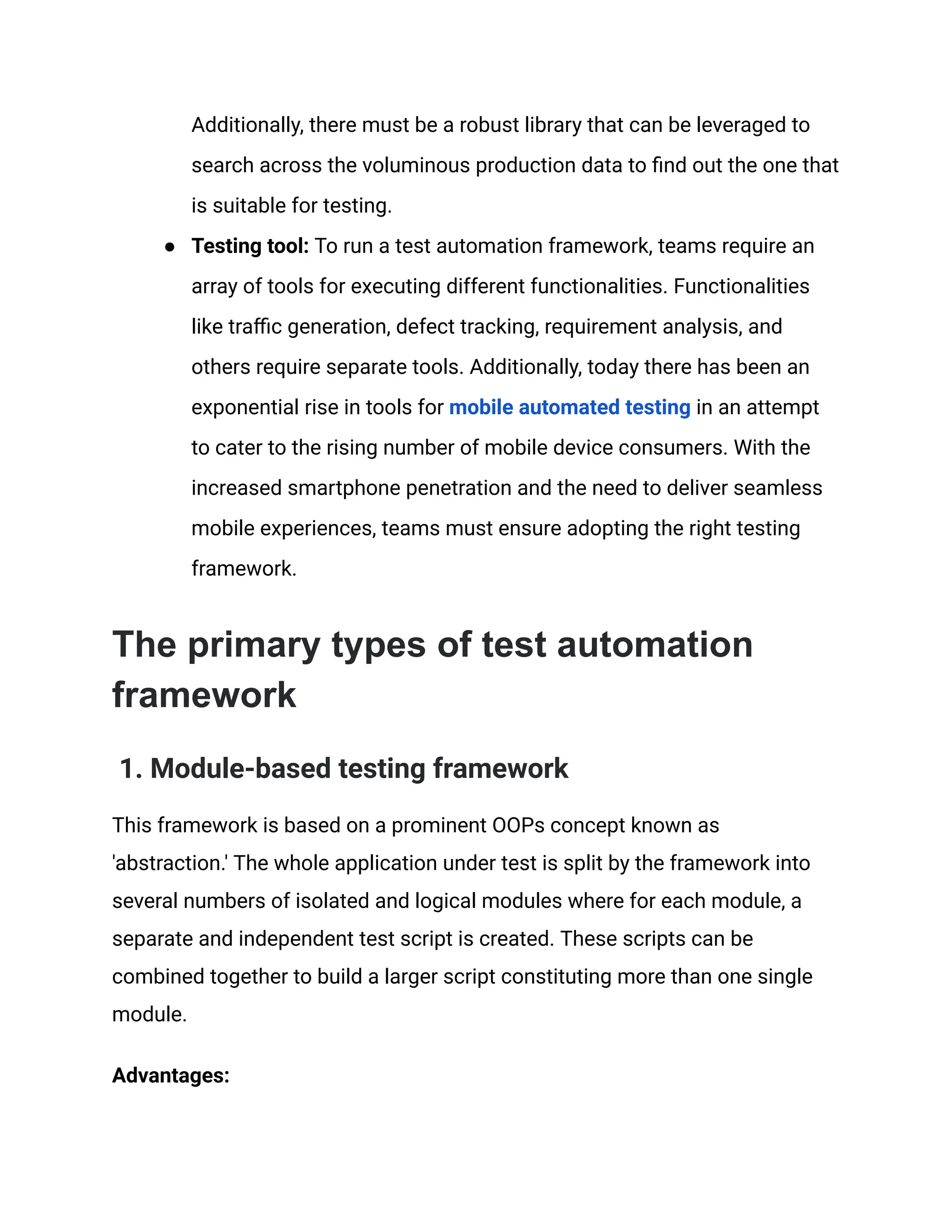 Additionally, there must be a robust library that can be leveraged to
search across the voluminous production data to find out the one that
is suitable for testing.
● Testing tool: To run a test automation framework, teams require an
array of tools for executing different functionalities. Functionalities
like traffic generation, defect tracking, requirement analysis, and
others require separate tools. Additionally, today there has been an
exponential rise in tools for mobile automated testing in an attempt
to cater to the rising number of mobile device consumers. With the
increased smartphone penetration and the need to deliver seamless
mobile experiences, teams must ensure adopting the right testing
framework.
The primary types of test automation
framework
1. Module-based testing framework
This framework is based on a prominent OOPs concept known as
'abstraction.' The whole application under test is split by the framework into
several numbers of isolated and logical modules where for each module, a
separate and independent test script is created. These scripts can be
combined together to build a larger script constituting more than one single
module.
Advantages:
 