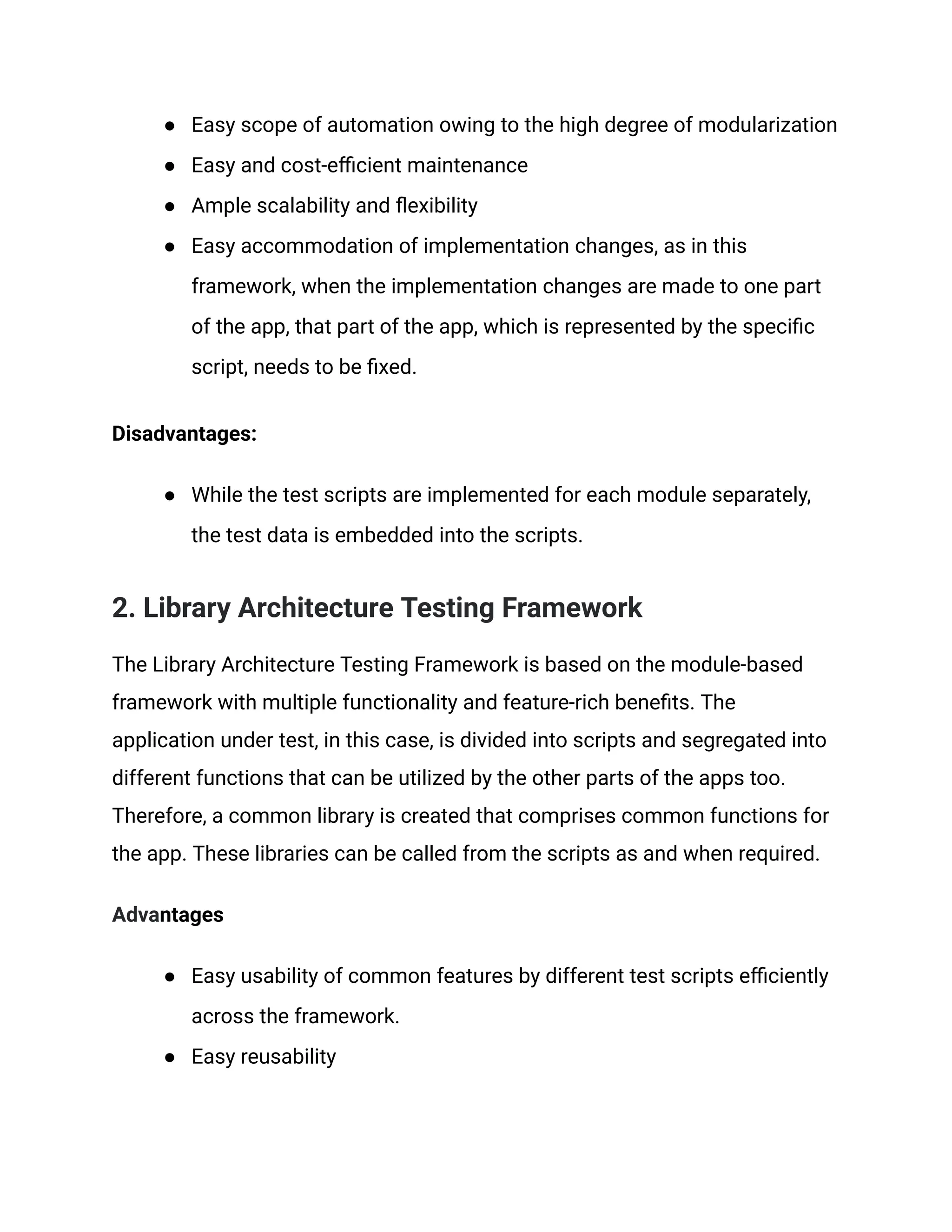 ● Easy scope of automation owing to the high degree of modularization
● Easy and cost-efficient maintenance
● Ample scalability and flexibility
● Easy accommodation of implementation changes, as in this
framework, when the implementation changes are made to one part
of the app, that part of the app, which is represented by the specific
script, needs to be fixed.
Disadvantages:
● While the test scripts are implemented for each module separately,
the test data is embedded into the scripts.
2. Library Architecture Testing Framework
The Library Architecture Testing Framework is based on the module-based
framework with multiple functionality and feature-rich benefits. The
application under test, in this case, is divided into scripts and segregated into
different functions that can be utilized by the other parts of the apps too.
Therefore, a common library is created that comprises common functions for
the app. These libraries can be called from the scripts as and when required.
Advantages
● Easy usability of common features by different test scripts efficiently
across the framework.
● Easy reusability
 