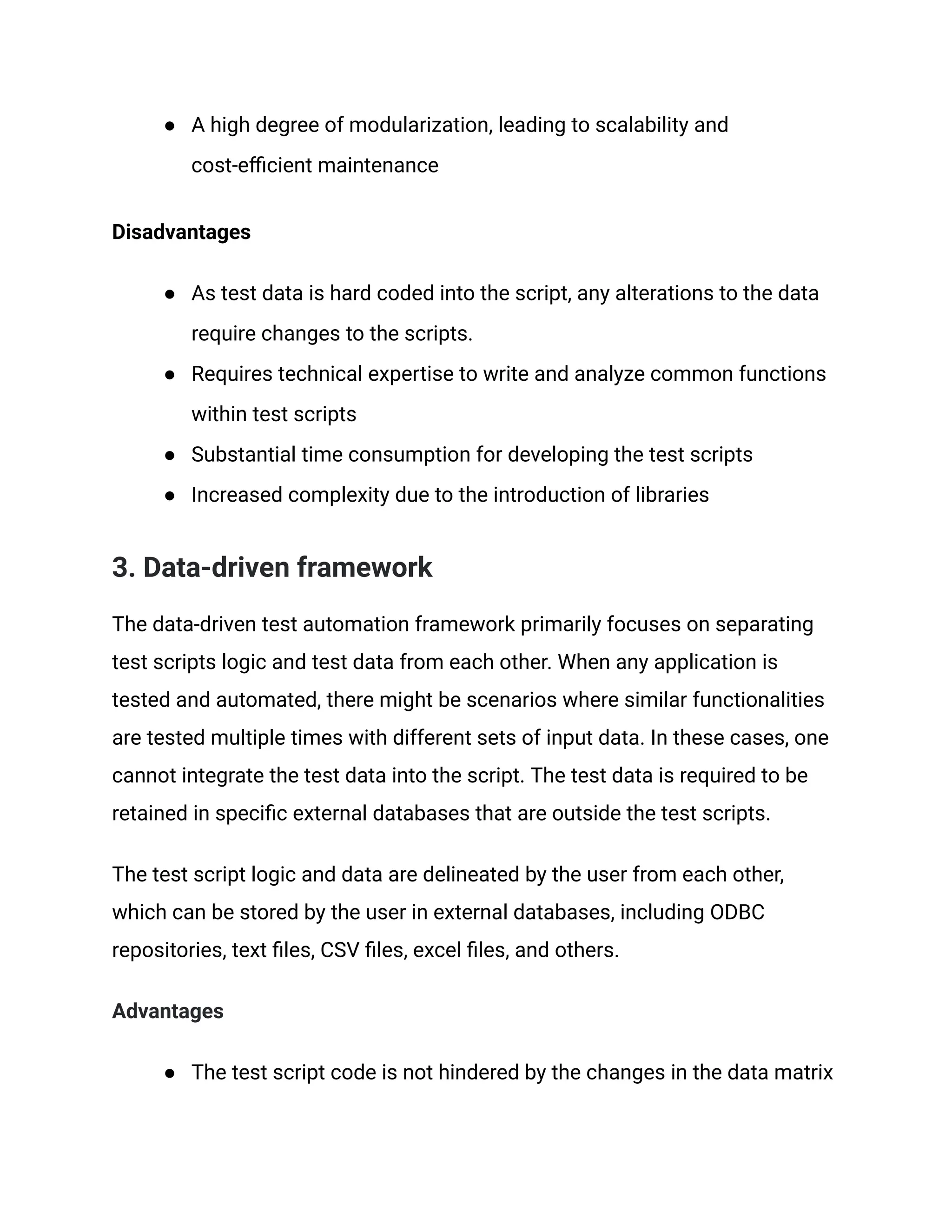 ● A high degree of modularization, leading to scalability and
cost-efficient maintenance
Disadvantages
● As test data is hard coded into the script, any alterations to the data
require changes to the scripts.
● Requires technical expertise to write and analyze common functions
within test scripts
● Substantial time consumption for developing the test scripts
● Increased complexity due to the introduction of libraries
3. Data-driven framework
The data-driven test automation framework primarily focuses on separating
test scripts logic and test data from each other. When any application is
tested and automated, there might be scenarios where similar functionalities
are tested multiple times with different sets of input data. In these cases, one
cannot integrate the test data into the script. The test data is required to be
retained in specific external databases that are outside the test scripts.
The test script logic and data are delineated by the user from each other,
which can be stored by the user in external databases, including ODBC
repositories, text files, CSV files, excel files, and others.
Advantages
● The test script code is not hindered by the changes in the data matrix
 
