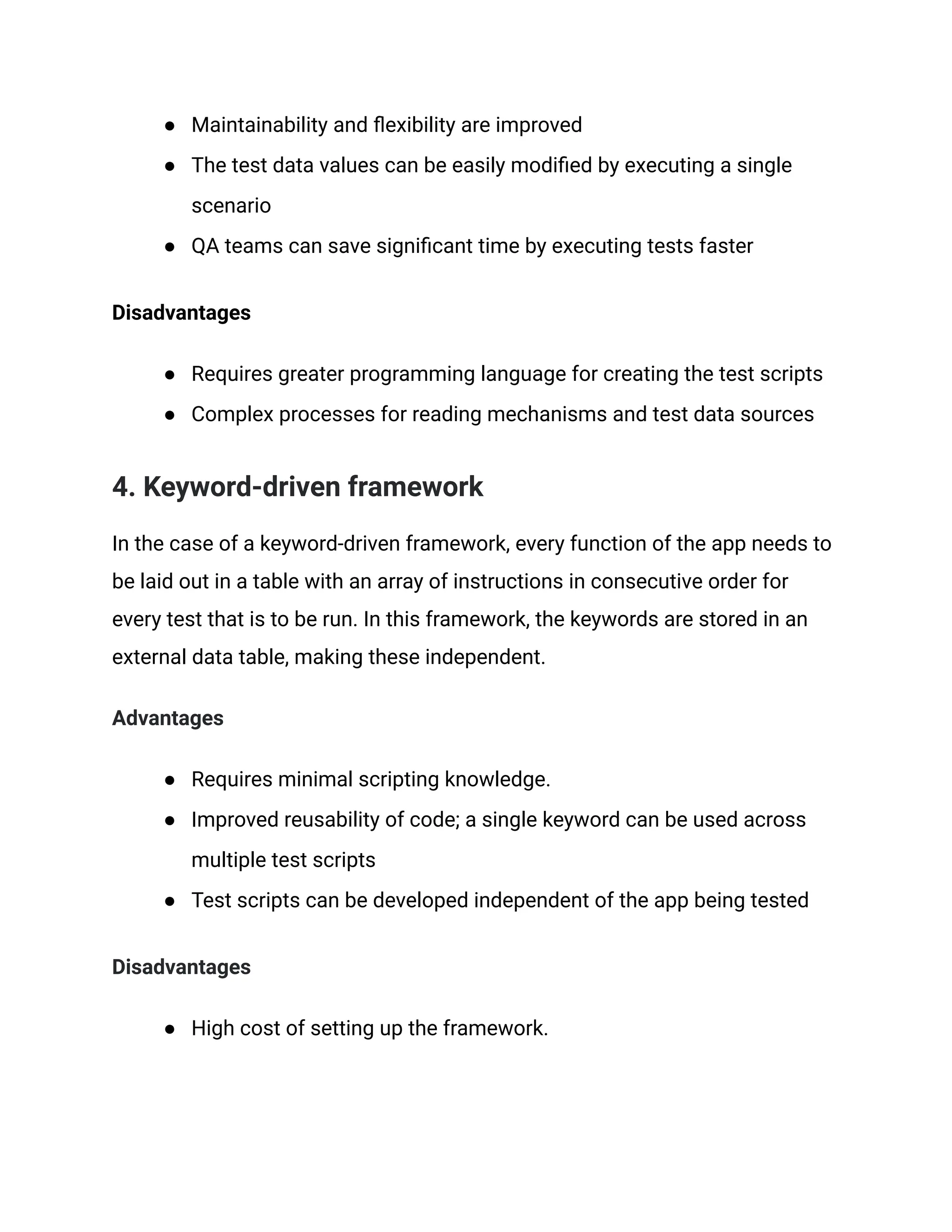 ● Maintainability and flexibility are improved
● The test data values can be easily modified by executing a single
scenario
● QA teams can save significant time by executing tests faster
Disadvantages
● Requires greater programming language for creating the test scripts
● Complex processes for reading mechanisms and test data sources
4. Keyword-driven framework
In the case of a keyword-driven framework, every function of the app needs to
be laid out in a table with an array of instructions in consecutive order for
every test that is to be run. In this framework, the keywords are stored in an
external data table, making these independent.
Advantages
● Requires minimal scripting knowledge.
● Improved reusability of code; a single keyword can be used across
multiple test scripts
● Test scripts can be developed independent of the app being tested
Disadvantages
● High cost of setting up the framework.
 