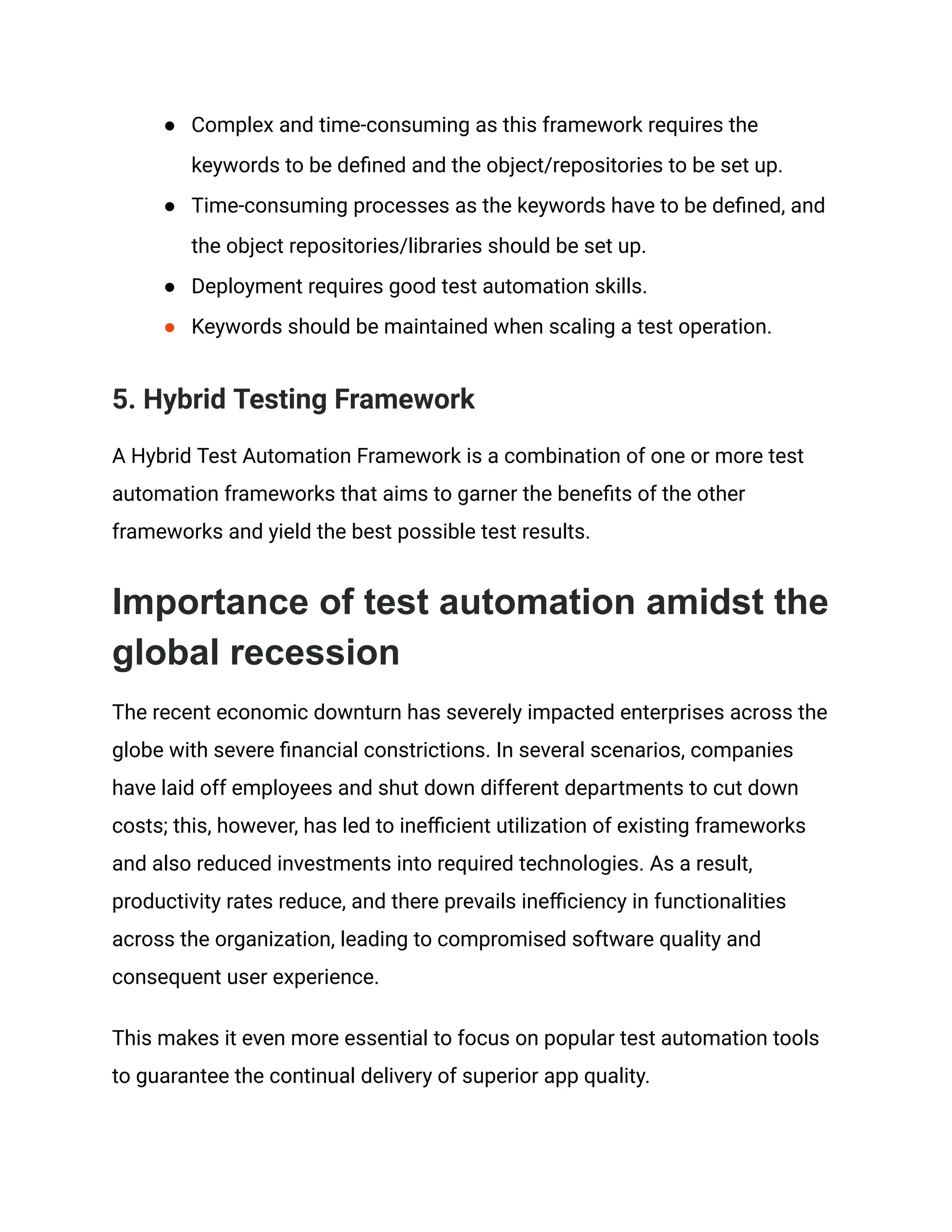 ● Complex and time-consuming as this framework requires the
keywords to be defined and the object/repositories to be set up.
● Time-consuming processes as the keywords have to be defined, and
the object repositories/libraries should be set up.
● Deployment requires good test automation skills.
● Keywords should be maintained when scaling a test operation.
5. Hybrid Testing Framework
A Hybrid Test Automation Framework is a combination of one or more test
automation frameworks that aims to garner the benefits of the other
frameworks and yield the best possible test results.
Importance of test automation amidst the
global recession
The recent economic downturn has severely impacted enterprises across the
globe with severe financial constrictions. In several scenarios, companies
have laid off employees and shut down different departments to cut down
costs; this, however, has led to inefficient utilization of existing frameworks
and also reduced investments into required technologies. As a result,
productivity rates reduce, and there prevails inefficiency in functionalities
across the organization, leading to compromised software quality and
consequent user experience.
This makes it even more essential to focus on popular test automation tools
to guarantee the continual delivery of superior app quality.
 