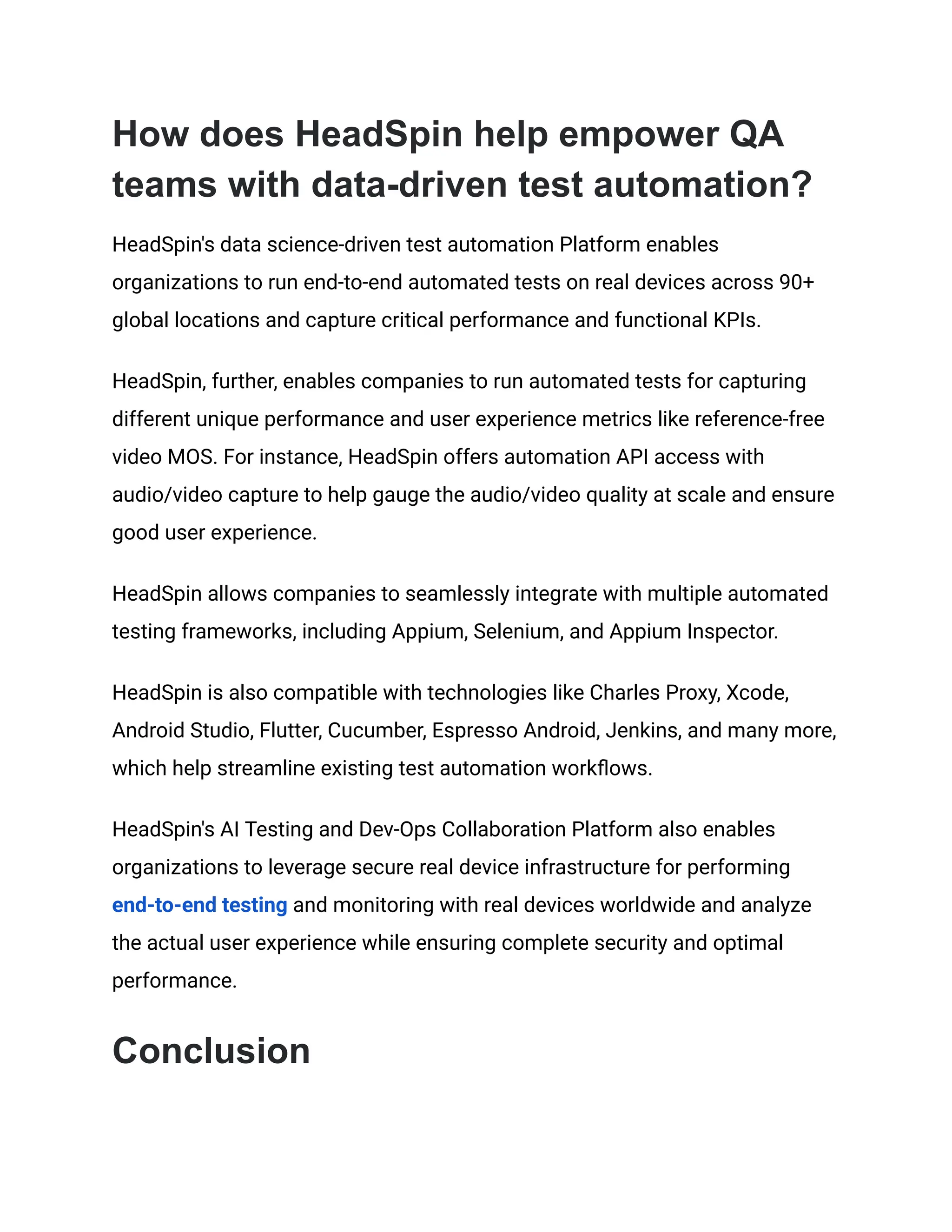 How does HeadSpin help empower QA
teams with data-driven test automation?
HeadSpin's data science-driven test automation Platform enables
organizations to run end-to-end automated tests on real devices across 90+
global locations and capture critical performance and functional KPIs.
HeadSpin, further, enables companies to run automated tests for capturing
different unique performance and user experience metrics like reference-free
video MOS. For instance, HeadSpin offers automation API access with
audio/video capture to help gauge the audio/video quality at scale and ensure
good user experience.
HeadSpin allows companies to seamlessly integrate with multiple automated
testing frameworks, including Appium, Selenium, and Appium Inspector.
HeadSpin is also compatible with technologies like Charles Proxy, Xcode,
Android Studio, Flutter, Cucumber, Espresso Android, Jenkins, and many more,
which help streamline existing test automation workflows.
HeadSpin's AI Testing and Dev-Ops Collaboration Platform also enables
organizations to leverage secure real device infrastructure for performing
end-to-end testing and monitoring with real devices worldwide and analyze
the actual user experience while ensuring complete security and optimal
performance.
Conclusion
 