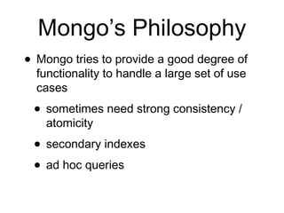 Mongo’s Philosophy 
• Mongo tries to provide a good degree of 
functionality to handle a large set of use 
cases 
• sometimes need strong consistency / 
atomicity 
• secondary indexes 
• ad hoc queries 
 