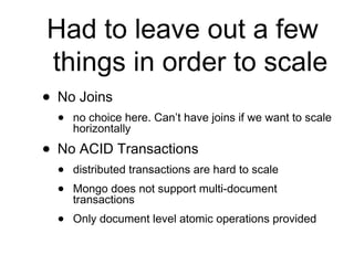 Had to leave out a few 
things in order to scale 
• No Joins 
• no choice here. Can’t have joins if we want to scale 
horizontally 
• No ACID Transactions 
• distributed transactions are hard to scale 
• Mongo does not support multi-document 
transactions 
• Only document level atomic operations provided 
 