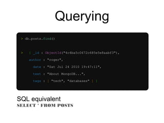 Querying 
> db.posts.find() 
> { _id : ObjectId("4c4ba5c0672c685e5e8aabf3"), 
author : "roger", 
date : "Sat Jul 24 2010 19:47:11", 
text : "About MongoDB...", 
tags : [ "tech", "databases" ] } 
SQL equivalent 
SELECT * FROM POSTS 
 