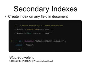 Secondary Indexes 
• Create index on any field in document 
// 1 means ascending, -1 means descending 
> db.posts.ensureIndex({author: 1}) 
> db.posts.find({author: 'roger'}) 
> { _id : ObjectId("4c4ba5c0672c685e5e8aabf3"), 
author : "roger", 
... } 
SQL equivalent 
CREATE INDEX ON posts(author) 
 