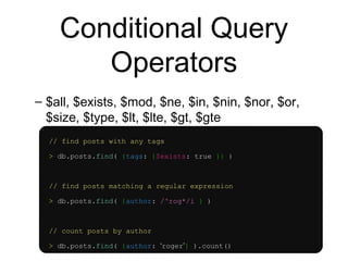 Conditional Query 
Operators 
– $all, $exists, $mod, $ne, $in, $nin, $nor, $or, 
$size, $type, $lt, $lte, $gt, $gte 
// find posts with any tags 
> db.posts.find( {tags: {$exists: true }} ) 
// find posts matching a regular expression 
> db.posts.find( {author: /^rog*/i } ) 
// count posts by author 
> db.posts.find( {author: ‘roger’} ).count() 
 