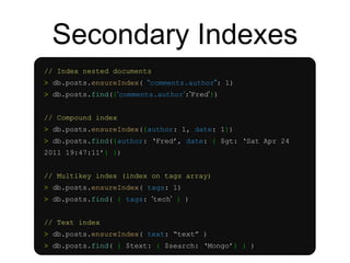 Secondary Indexes 
// Index nested documents 
> db.posts.ensureIndex( “comments.author”: 1) 
> db.posts.find({‘comments.author’:’Fred’}) 
// Compound index 
> db.posts.ensureIndex({author: 1, date: 1}) 
> db.posts.find({author: ‘Fred’, date: { $gt: ‘Sat Apr 24 
2011 19:47:11’} }) 
// Multikey index (index on tags array) 
> db.posts.ensureIndex( tags: 1) 
> db.posts.find( { tags: ‘tech’ } ) 
// Text index 
> db.posts.ensureIndex( text: “text” ) 
> db.posts.find( { $text: { $search: ‘Mongo’} } ) 
 