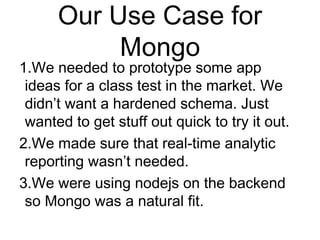 Our Use Case for 
Mongo 
1.We needed to prototype some app 
ideas for a class test in the market. We 
didn’t want a hardened schema. Just 
wanted to get stuff out quick to try it out. 
2.We made sure that real-time analytic 
reporting wasn’t needed. 
3.We were using nodejs on the backend 
so Mongo was a natural fit. 
 