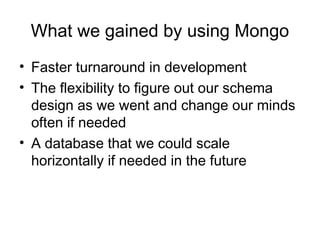 What we gained by using Mongo 
• Faster turnaround in development 
• The flexibility to figure out our schema 
design as we went and change our minds 
often if needed 
• A database that we could scale 
horizontally if needed in the future 
 