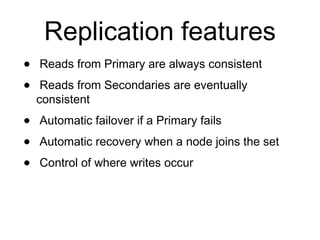 Replication features 
• Reads from Primary are always consistent 
• Reads from Secondaries are eventually 
consistent 
• Automatic failover if a Primary fails 
• Automatic recovery when a node joins the set 
• Control of where writes occur 
 