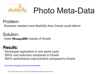Photo Meta-Data 
Problem: 
•Business needed more flexibility than Oracle could deliver 
Solution: 
•Used MongoDB instead of Oracle 
RReessuullttss:: 
• Developed application in one sprint cycle 
• 500% cost reduction compared to Oracle 
• 900% performance improvement compared to Oracle 
• http://www.mongodb.com/customers/shutterfly 
Slide Courtesy of Steve Francia - http://spf13.com/presentation/mongodb-sort-conference-2011 
 