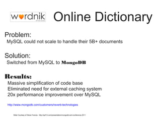 Online Dictionary 
Problem: 
•MySQL could not scale to handle their 5B+ documents 
Solution: 
•Switched from MySQL to MongoDB 
Results: 
• Massive simplification of code base 
• Eliminated need for external caching system 
• 20x performance improvement over MySQL 
• http://www.mongodb.com/customers/reverb-technologies 
Slide Courtesy of Steve Francia - http://spf13.com/presentation/mongodb-sort-conference-2011 
 