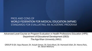 PROS AND CONS OF
WORLD FEDERATION FOR MEDICAL EDUCATION (WFME)
STANDARDS FOR EVALUATING AN ACADEMIC PROGRAM
Advanced Level Course on Program Evaluation in Health Professions Education (HPE)
Department of Educational Development (DED)
The Aga Khan University (AKU)
GROUP D (Dr. Aqsa Naseer, Dr. Asiyah Aman, Dr. Faria Khan, Dr. Hameed Ullah, Dr. Heena Rais,
Dr. Jibran Mohsin)
 