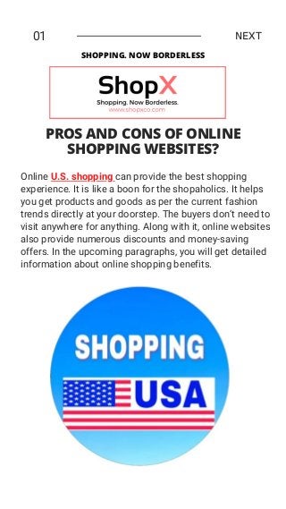 Online U.S. shopping can provide the best shopping
experience. It is like a boon for the shopaholics. It helps
you get products and goods as per the current fashion
trends directly at your doorstep. The buyers don’t need to
visit anywhere for anything. Along with it, online websites
also provide numerous discounts and money-saving
offers. In the upcoming paragraphs, you will get detailed
information about online shopping benefits.
01 NEXT
PROS AND CONS OF ONLINE
SHOPPING WEBSITES?
SHOPPING. NOW BORDERLESS
 
