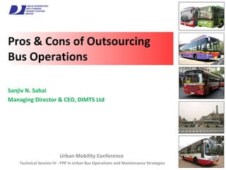 Pros & Cons of Outsourcing Bus Operations Urban Mobility Conference  Technical Session IV - PPP in Urban Bus Operations and Maintenance Strategies Sanjiv N. Sahai Managing Director & CEO, DIMTS Ltd 