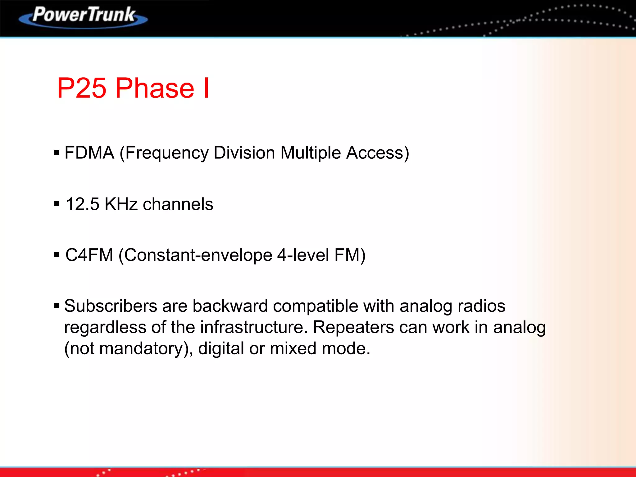  FDMA (Frequency Division Multiple Access)
 12.5 KHz channels
 C4FM (Constant-envelope 4-level FM)
 Subscribers are backward compatible with analog radios
regardless of the infrastructure. Repeaters can work in analog
(not mandatory), digital or mixed mode.
P25 Phase I
 