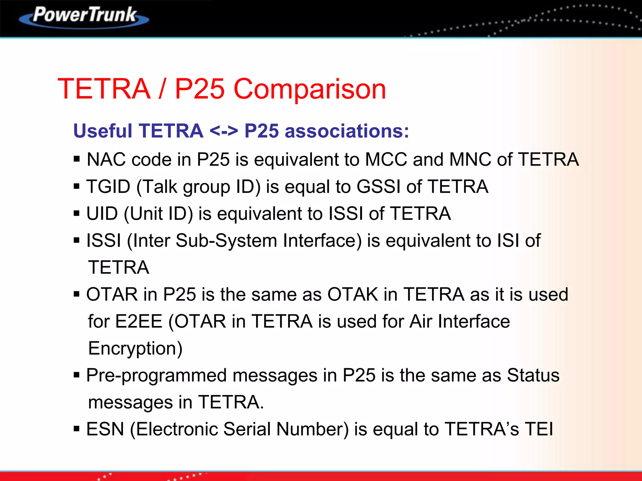 TETRA / P25 Comparison
Useful TETRA <-> P25 associations:
 NAC code in P25 is equivalent to MCC and MNC of TETRA
 TGID (Talk group ID) is equal to GSSI of TETRA
 UID (Unit ID) is equivalent to ISSI of TETRA
 ISSI (Inter Sub-System Interface) is equivalent to ISI of
TETRA
 OTAR in P25 is the same as OTAK in TETRA as it is used
for E2EE (OTAR in TETRA is used for Air Interface
Encryption)
 Pre-programmed messages in P25 is the same as Status
messages in TETRA.
 ESN (Electronic Serial Number) is equal to TETRA’s TEI
 