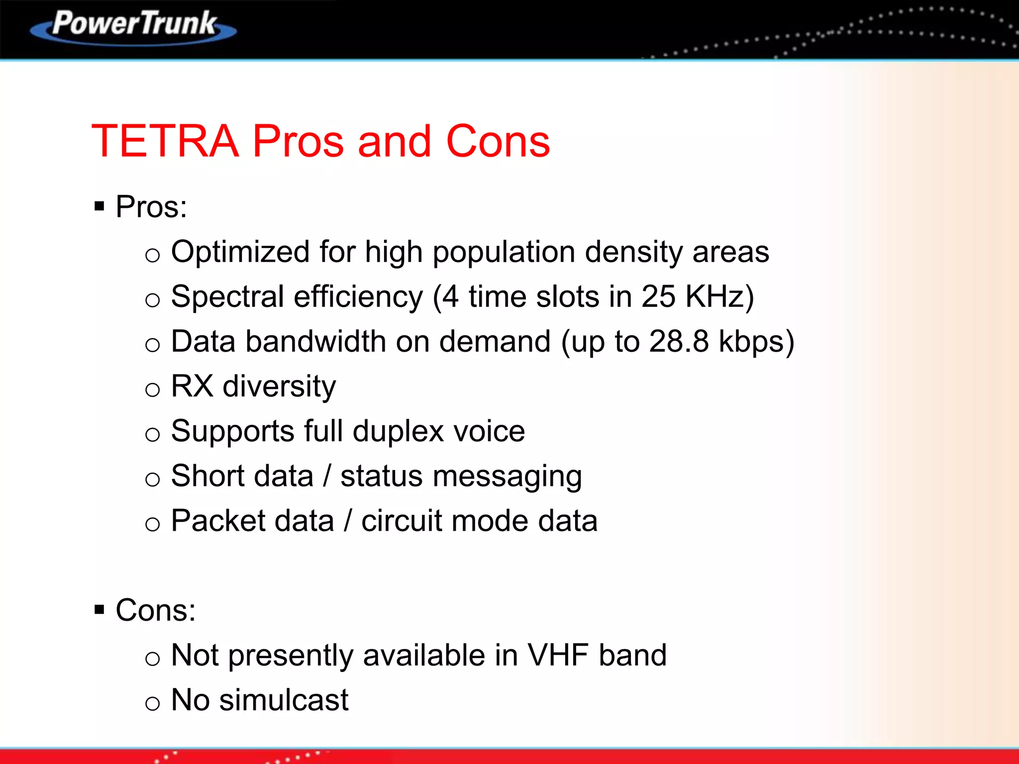 TETRA Pros and Cons
 Pros:
o Optimized for high population density areas
o Spectral efficiency (4 time slots in 25 KHz)
o Data bandwidth on demand (up to 28.8 kbps)
o RX diversity
o Supports full duplex voice
o Short data / status messaging
o Packet data / circuit mode data
 Cons:
o Not presently available in VHF band
o No simulcast
 