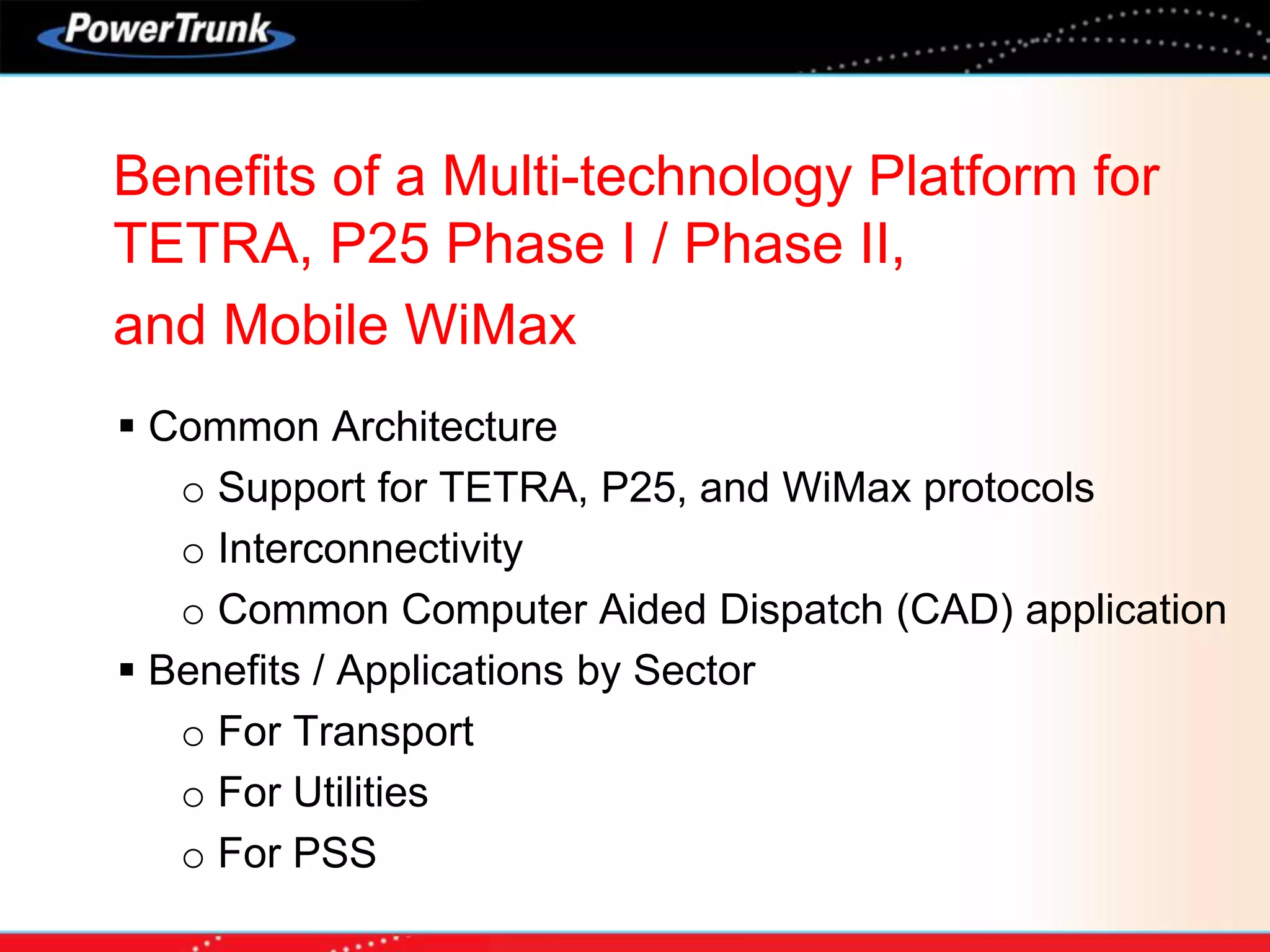 Benefits of a Multi-technology Platform for
TETRA, P25 Phase I / Phase II,
and Mobile WiMax
 Common Architecture
o Support for TETRA, P25, and WiMax protocols
o Interconnectivity
o Common Computer Aided Dispatch (CAD) application
 Benefits / Applications by Sector
o For Transport
o For Utilities
o For PSS
 