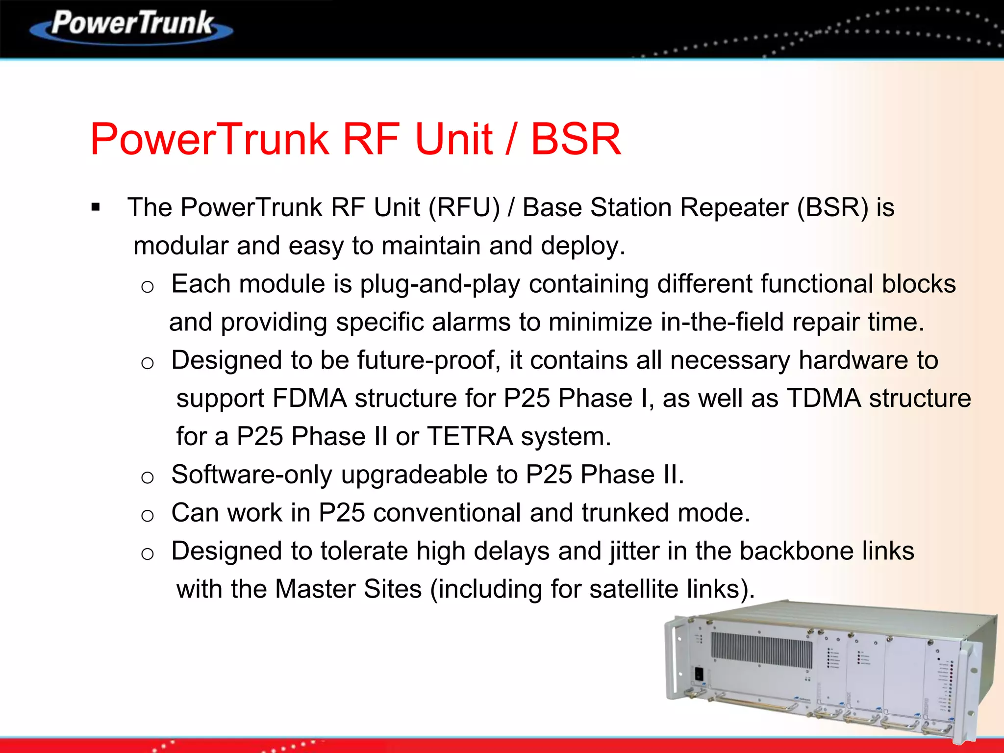  The PowerTrunk RF Unit (RFU) / Base Station Repeater (BSR) is
modular and easy to maintain and deploy.
o Each module is plug-and-play containing different functional blocks
and providing specific alarms to minimize in-the-field repair time.
o Designed to be future-proof, it contains all necessary hardware to
support FDMA structure for P25 Phase I, as well as TDMA structure
for a P25 Phase II or TETRA system.
o Software-only upgradeable to P25 Phase II.
o Can work in P25 conventional and trunked mode.
o Designed to tolerate high delays and jitter in the backbone links
with the Master Sites (including for satellite links).
PowerTrunk RF Unit / BSR
 