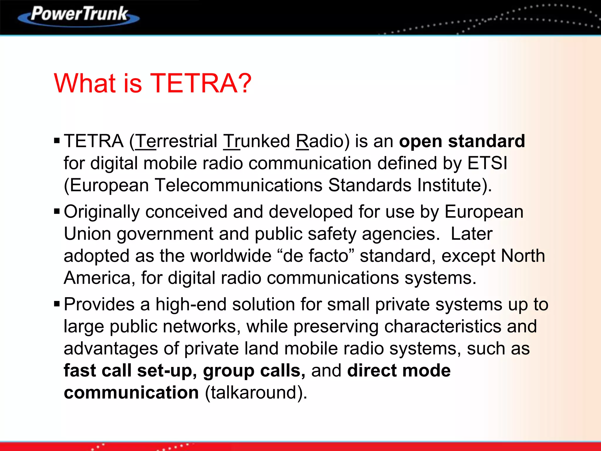 TETRA (Terrestrial Trunked Radio) is an open standard
for digital mobile radio communication defined by ETSI
(European Telecommunications Standards Institute).
Originally conceived and developed for use by European
Union government and public safety agencies. Later
adopted as the worldwide “de facto” standard, except North
America, for digital radio communications systems.
Provides a high-end solution for small private systems up to
large public networks, while preserving characteristics and
advantages of private land mobile radio systems, such as
fast call set-up, group calls, and direct mode
communication (talkaround).
What is TETRA?
 