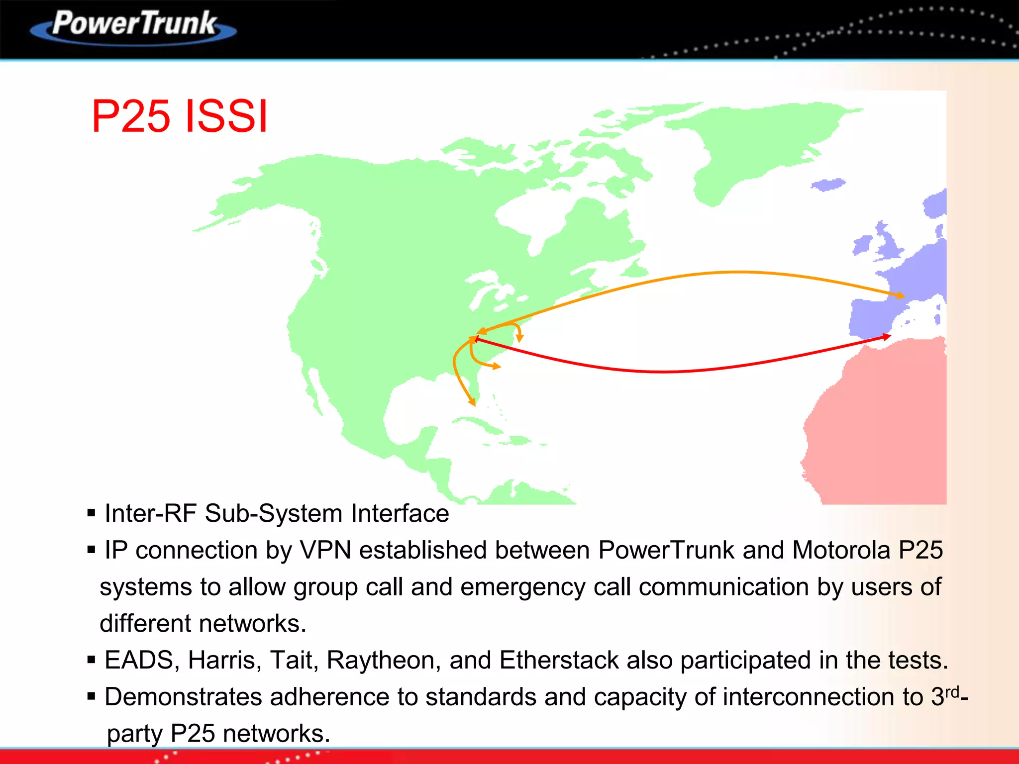 P25 ISSI
 Inter-RF Sub-System Interface
 IP connection by VPN established between PowerTrunk and Motorola P25
systems to allow group call and emergency call communication by users of
different networks.
 EADS, Harris, Tait, Raytheon, and Etherstack also participated in the tests.
 Demonstrates adherence to standards and capacity of interconnection to 3rd-
party P25 networks.
 