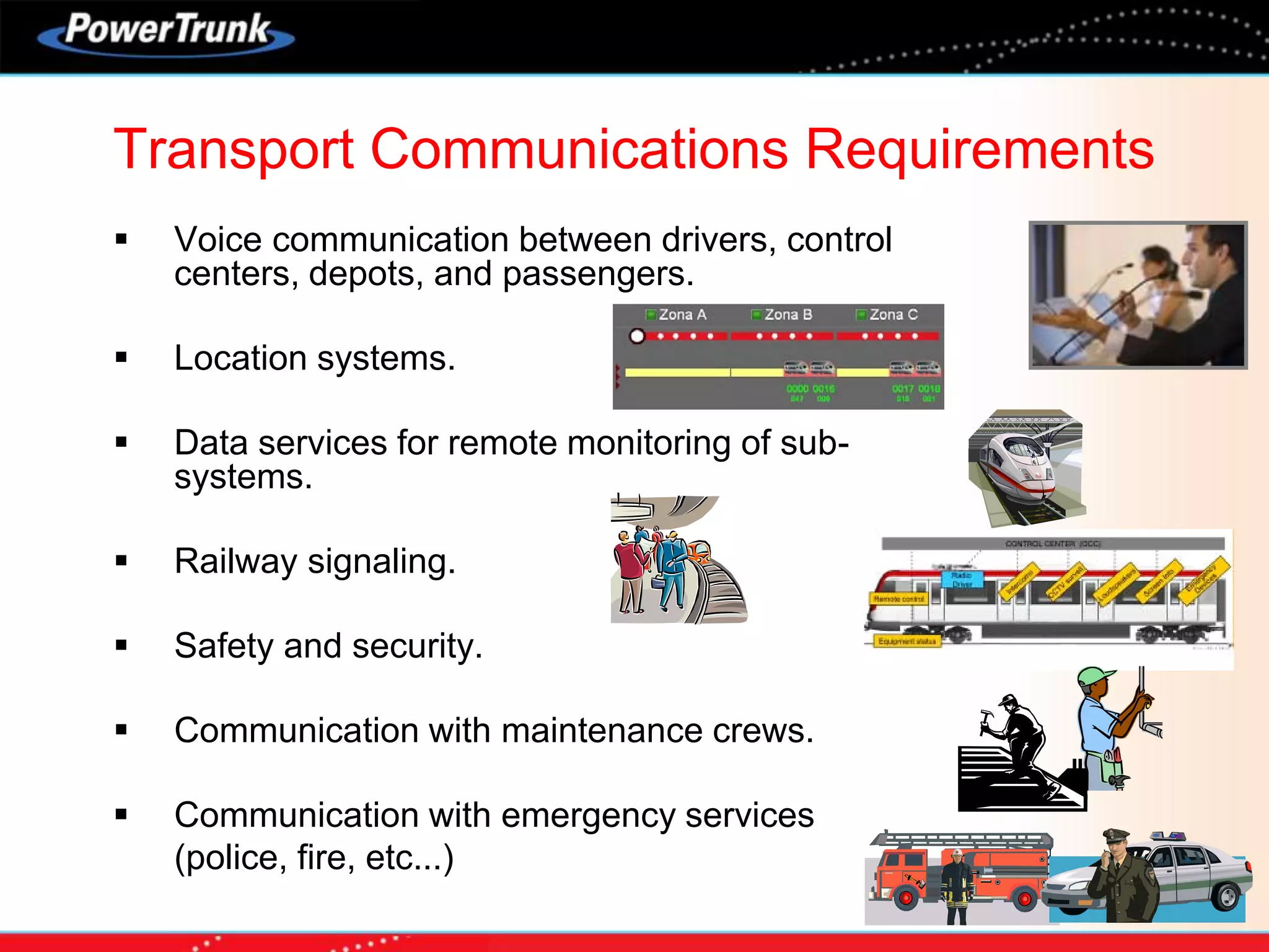  Voice communication between drivers, control
centers, depots, and passengers.
 Location systems.
 Data services for remote monitoring of sub-
systems.
 Railway signaling.
 Safety and security.
 Communication with maintenance crews.
 Communication with emergency services
(police, fire, etc...)
Transport Communications Requirements
 