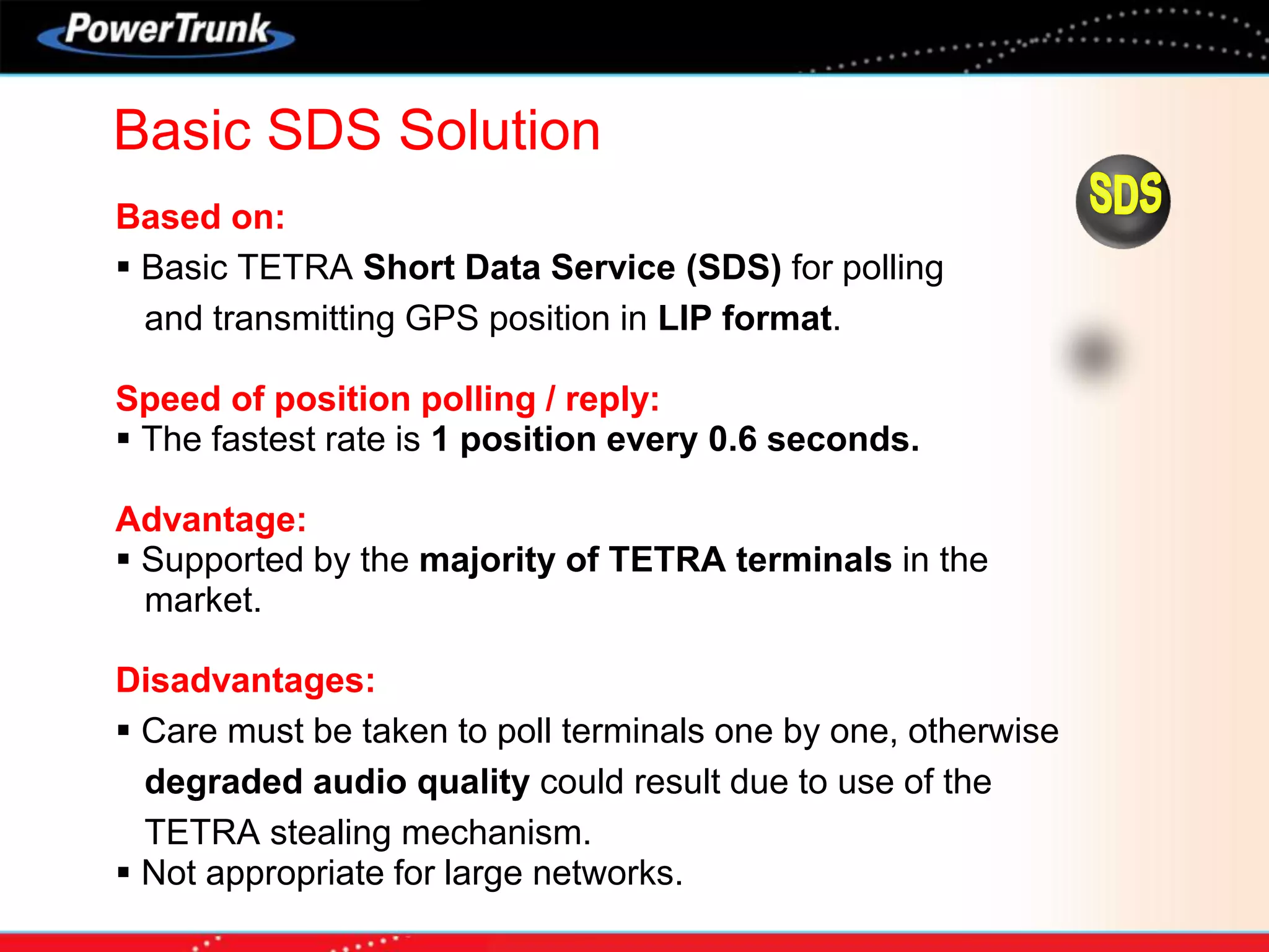 Based on:
 Basic TETRA Short Data Service (SDS) for polling
and transmitting GPS position in LIP format.
Speed of position polling / reply:
 The fastest rate is 1 position every 0.6 seconds.
Advantage:
 Supported by the majority of TETRA terminals in the
market.
Disadvantages:
 Care must be taken to poll terminals one by one, otherwise
degraded audio quality could result due to use of the
TETRA stealing mechanism.
 Not appropriate for large networks.
Basic SDS Solution
 