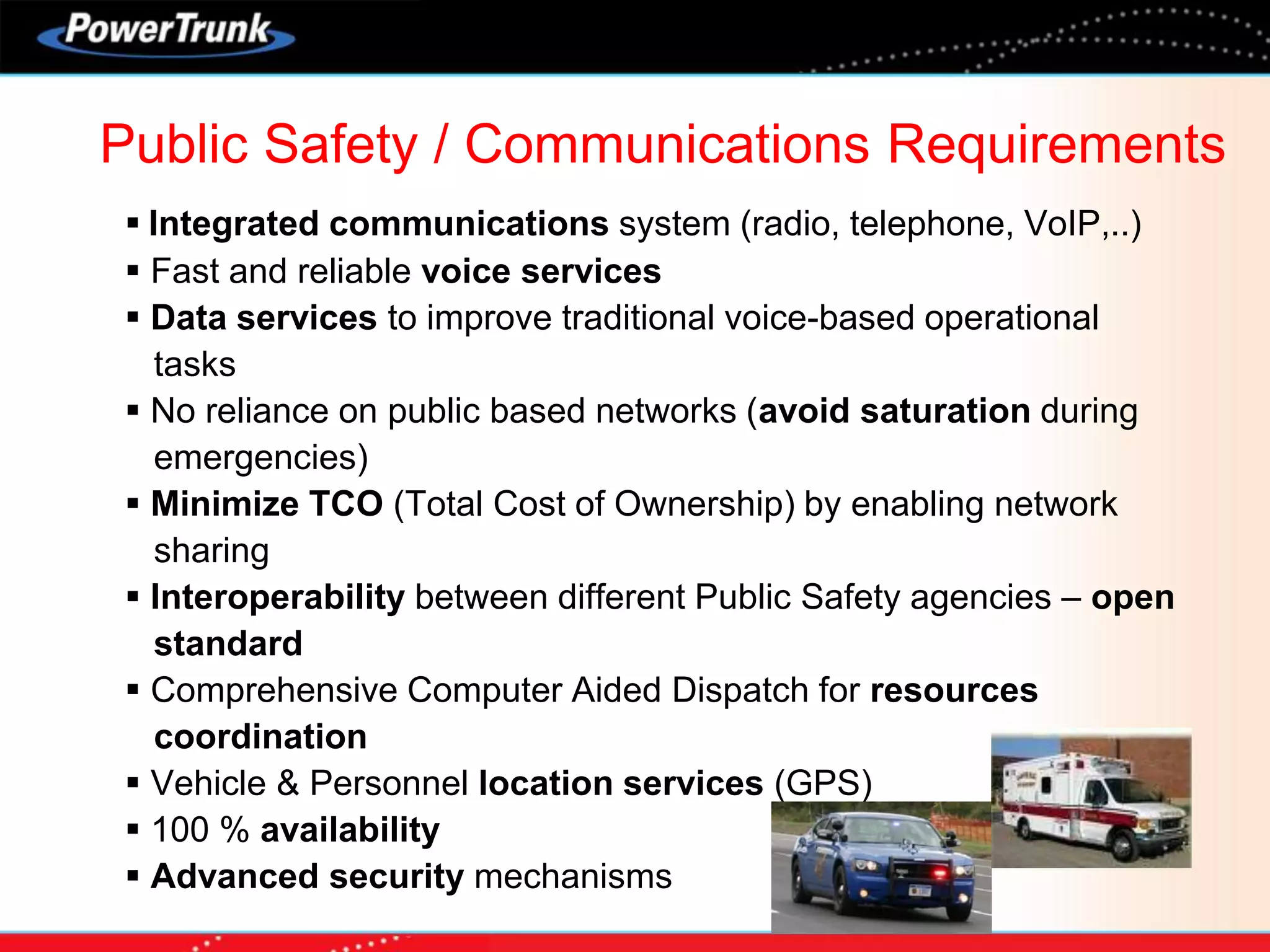  Integrated communications system (radio, telephone, VoIP,..)
 Fast and reliable voice services
 Data services to improve traditional voice-based operational
tasks
 No reliance on public based networks (avoid saturation during
emergencies)
 Minimize TCO (Total Cost of Ownership) by enabling network
sharing
 Interoperability between different Public Safety agencies – open
standard
 Comprehensive Computer Aided Dispatch for resources
coordination
 Vehicle & Personnel location services (GPS)
 100 % availability
 Advanced security mechanisms
Public Safety / Communications Requirements
 