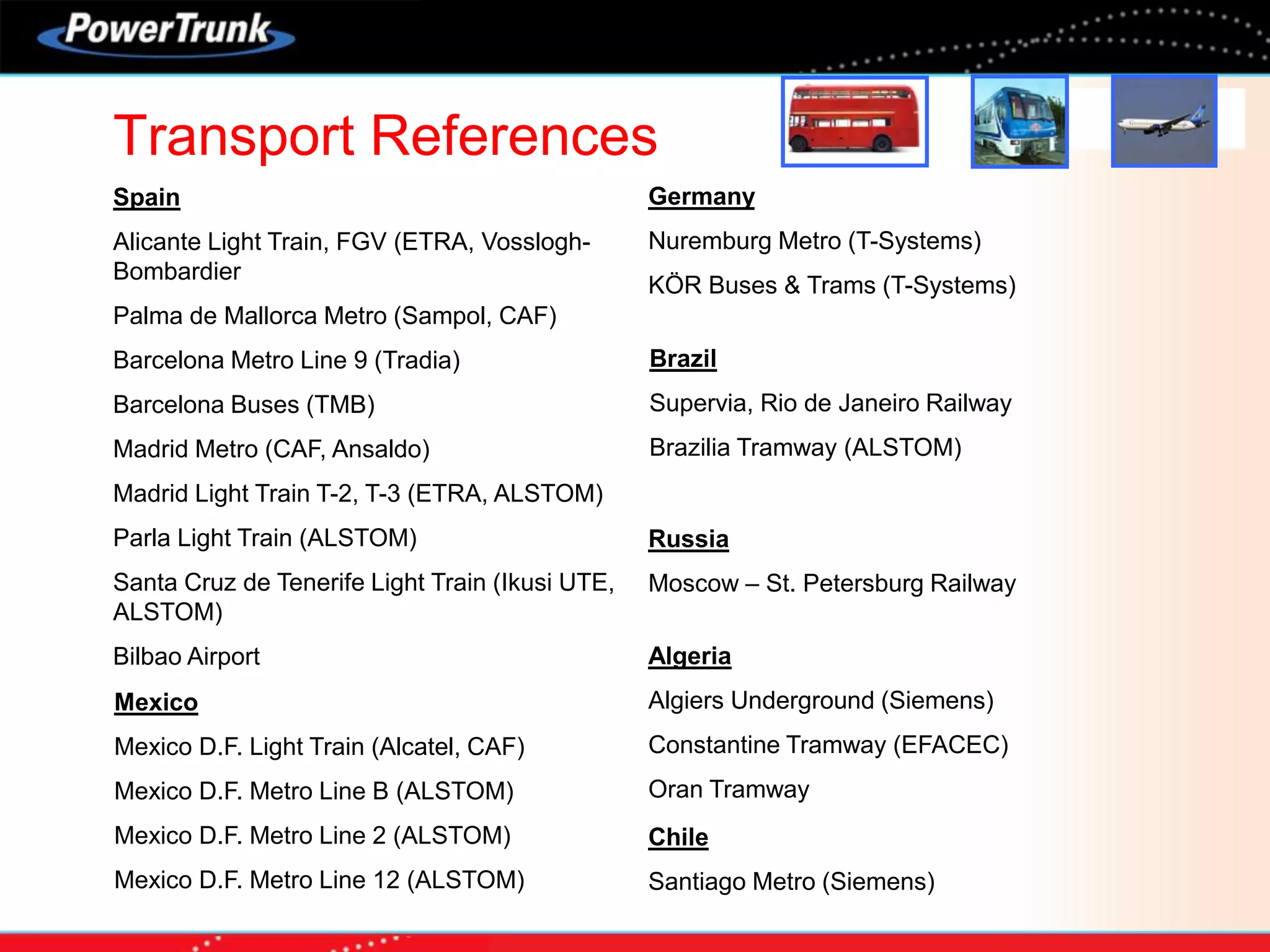 Transport References
Spain
Alicante Light Train, FGV (ETRA, Vosslogh-
Bombardier
Palma de Mallorca Metro (Sampol, CAF)
Barcelona Metro Line 9 (Tradia)
Barcelona Buses (TMB)
Madrid Metro (CAF, Ansaldo)
Madrid Light Train T-2, T-3 (ETRA, ALSTOM)
Parla Light Train (ALSTOM)
Santa Cruz de Tenerife Light Train (Ikusi UTE,
ALSTOM)
Bilbao Airport
Mexico
Mexico D.F. Light Train (Alcatel, CAF)
Mexico D.F. Metro Line B (ALSTOM)
Mexico D.F. Metro Line 2 (ALSTOM)
Mexico D.F. Metro Line 12 (ALSTOM)
Germany
Nuremburg Metro (T-Systems)
KÖR Buses & Trams (T-Systems)
Brazil
Supervia, Rio de Janeiro Railway
Brazilia Tramway (ALSTOM)
Russia
Moscow – St. Petersburg Railway
Algeria
Algiers Underground (Siemens)
Constantine Tramway (EFACEC)
Oran Tramway
Chile
Santiago Metro (Siemens)
 