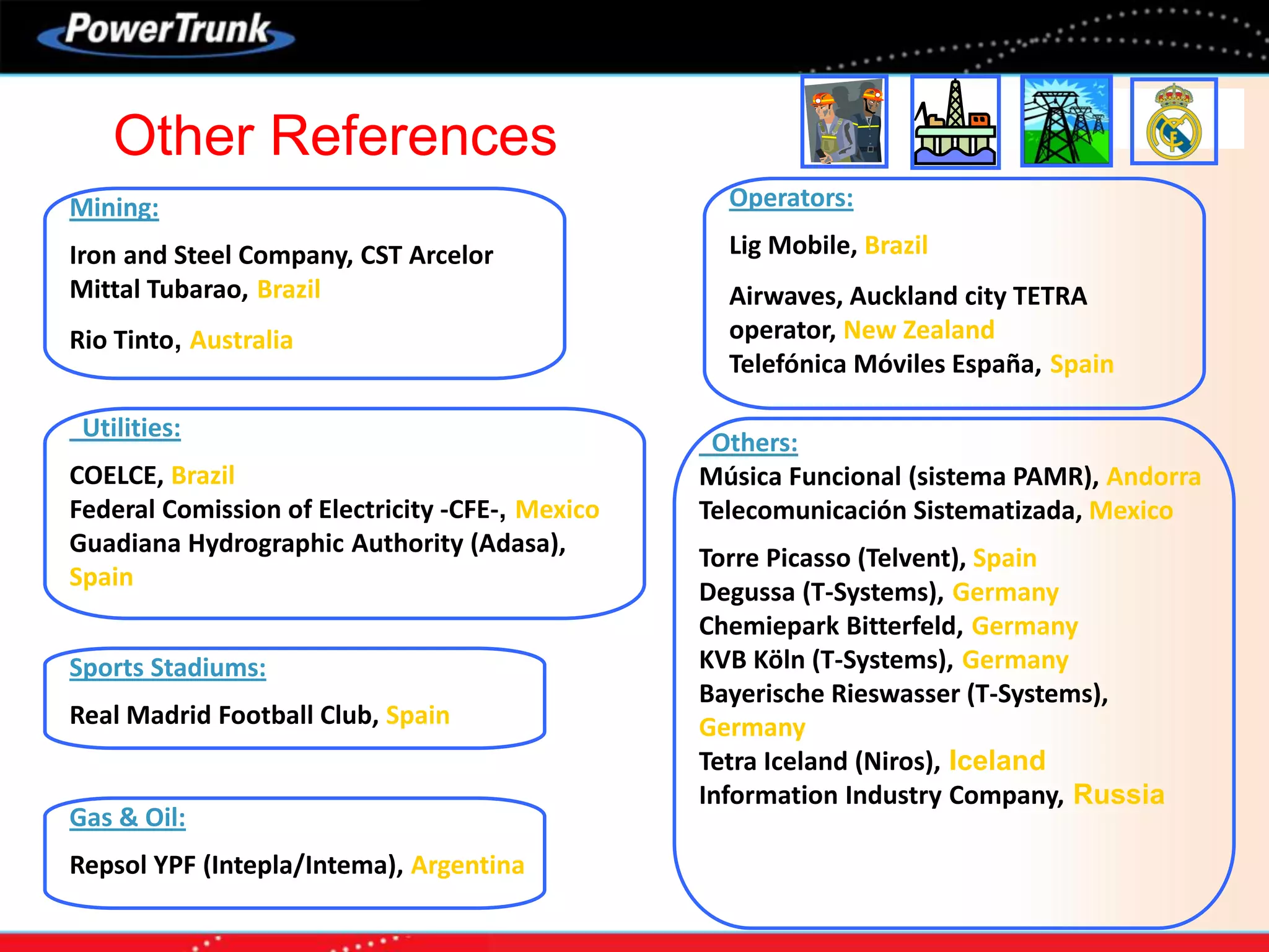 Gas & Oil:
Repsol YPF (Intepla/Intema), Argentina
Sports Stadiums:
Real Madrid Football Club, Spain
Operators:
Lig Mobile, Brazil
Airwaves, Auckland city TETRA
operator, New Zealand
Telefónica Móviles España, Spain
Mining:
Iron and Steel Company, CST Arcelor
Mittal Tubarao, Brazil
Rio Tinto, Australia
Others:
Música Funcional (sistema PAMR), Andorra
Telecomunicación Sistematizada, Mexico
Torre Picasso (Telvent), Spain
Degussa (T-Systems), Germany
Chemiepark Bitterfeld, Germany
KVB Köln (T-Systems), Germany
Bayerische Rieswasser (T-Systems),
Germany
Tetra Iceland (Niros), Iceland
Information Industry Company, Russia
Utilities:
COELCE, Brazil
Federal Comission of Electricity -CFE-, Mexico
Guadiana Hydrographic Authority (Adasa),
Spain
Other References
 