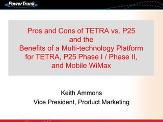 Pros and Cons of TETRA vs. P25
and the
Benefits of a Multi-technology Platform
for TETRA, P25 Phase I / Phase II,
and Mobile WiMax
Keith Ammons
Vice President, Product Marketing
 