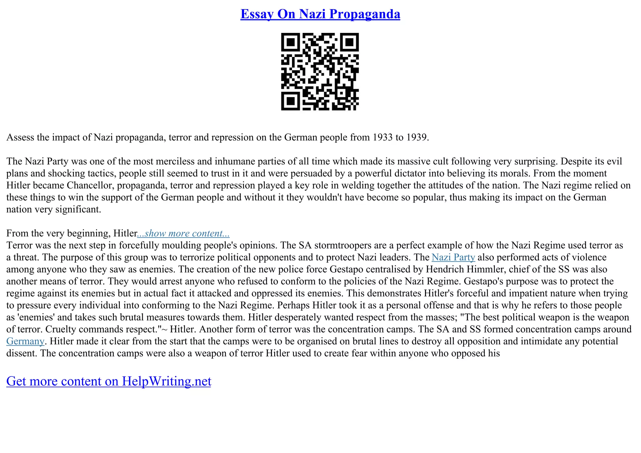 Essay On Nazi Propaganda
Assess the impact of Nazi propaganda, terror and repression on the German people from 1933 to 1939.
The Nazi Party was one of the most merciless and inhumane parties of all time which made its massive cult following very surprising. Despite its evil
plans and shocking tactics, people still seemed to trust in it and were persuaded by a powerful dictator into believing its morals. From the moment
Hitler became Chancellor, propaganda, terror and repression played a key role in welding together the attitudes of the nation. The Nazi regime relied on
these things to win the support of the German people and without it they wouldn't have become so popular, thus making its impact on the German
nation very significant.
From the very beginning, Hitler...show more content...
Terror was the next step in forcefully moulding people's opinions. The SA stormtroopers are a perfect example of how the Nazi Regime used terror as
a threat. The purpose of this group was to terrorize political opponents and to protect Nazi leaders. The Nazi Party also performed acts of violence
among anyone who they saw as enemies. The creation of the new police force Gestapo centralised by Hendrich Himmler, chief of the SS was also
another means of terror. They would arrest anyone who refused to conform to the policies of the Nazi Regime. Gestapo's purpose was to protect the
regime against its enemies but in actual fact it attacked and oppressed its enemies. This demonstrates Hitler's forceful and impatient nature when trying
to pressure every individual into conforming to the Nazi Regime. Perhaps Hitler took it as a personal offense and that is why he refers to those people
as 'enemies' and takes such brutal measures towards them. Hitler desperately wanted respect from the masses; "The best political weapon is the weapon
of terror. Cruelty commands respect."~ Hitler. Another form of terror was the concentration camps. The SA and SS formed concentration camps around
Germany. Hitler made it clear from the start that the camps were to be organised on brutal lines to destroy all opposition and intimidate any potential
dissent. The concentration camps were also a weapon of terror Hitler used to create fear within anyone who opposed his
Get more content on HelpWriting.net
 