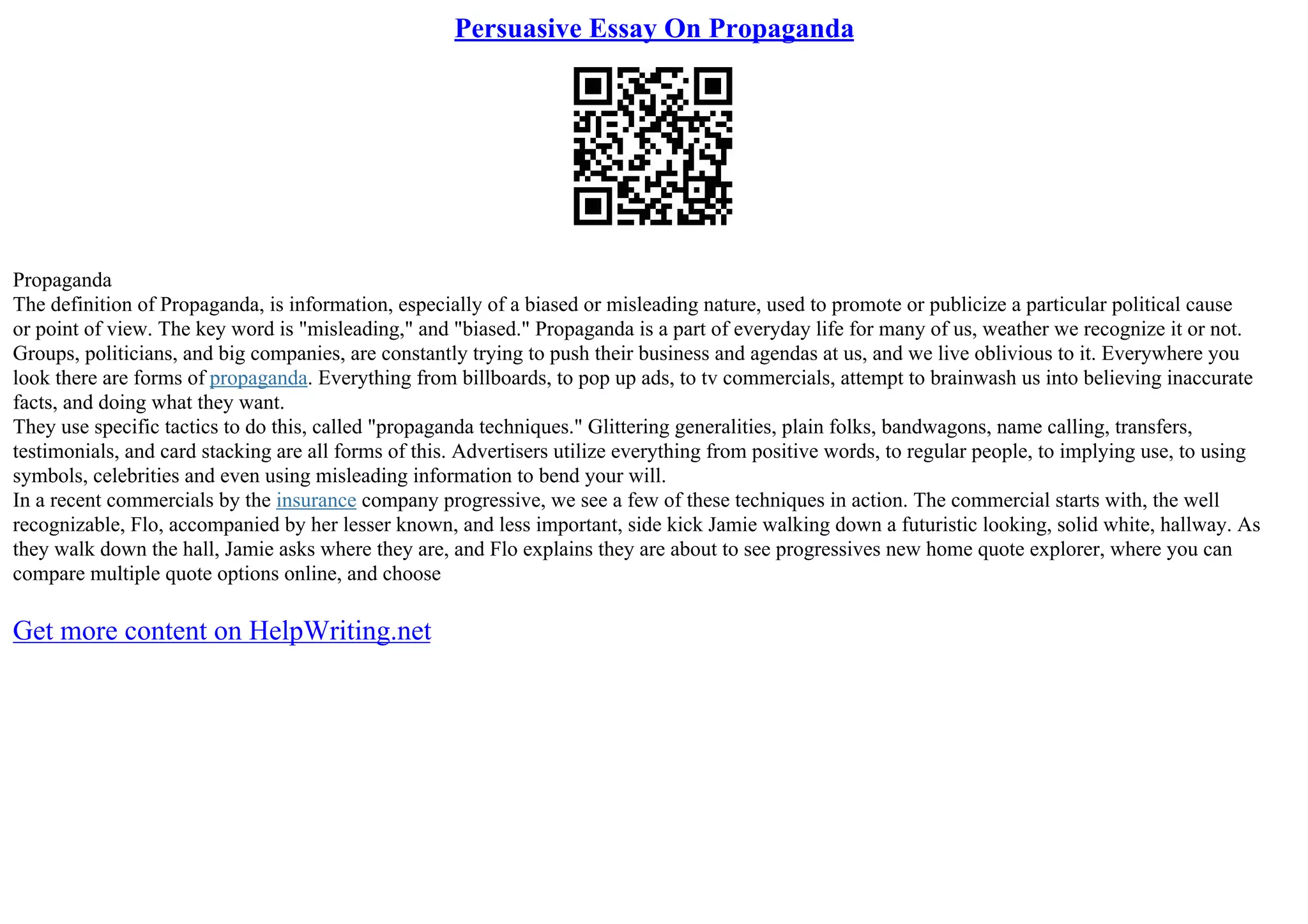 Persuasive Essay On Propaganda
Propaganda
The definition of Propaganda, is information, especially of a biased or misleading nature, used to promote or publicize a particular political cause
or point of view. The key word is "misleading," and "biased." Propaganda is a part of everyday life for many of us, weather we recognize it or not.
Groups, politicians, and big companies, are constantly trying to push their business and agendas at us, and we live oblivious to it. Everywhere you
look there are forms of propaganda. Everything from billboards, to pop up ads, to tv commercials, attempt to brainwash us into believing inaccurate
facts, and doing what they want.
They use specific tactics to do this, called "propaganda techniques." Glittering generalities, plain folks, bandwagons, name calling, transfers,
testimonials, and card stacking are all forms of this. Advertisers utilize everything from positive words, to regular people, to implying use, to using
symbols, celebrities and even using misleading information to bend your will.
In a recent commercials by the insurance company progressive, we see a few of these techniques in action. The commercial starts with, the well
recognizable, Flo, accompanied by her lesser known, and less important, side kick Jamie walking down a futuristic looking, solid white, hallway. As
they walk down the hall, Jamie asks where they are, and Flo explains they are about to see progressives new home quote explorer, where you can
compare multiple quote options online, and choose
Get more content on HelpWriting.net
 