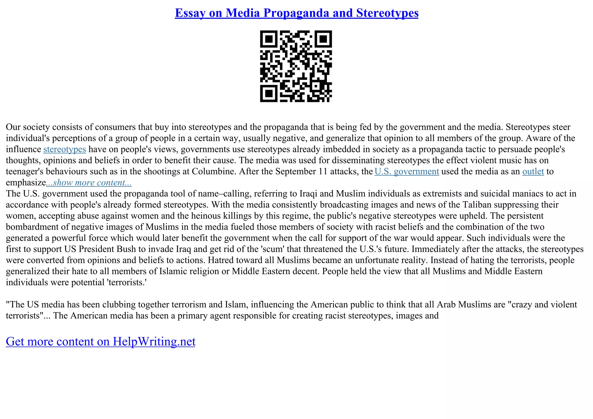 Essay on Media Propaganda and Stereotypes
Our society consists of consumers that buy into stereotypes and the propaganda that is being fed by the government and the media. Stereotypes steer
individual's perceptions of a group of people in a certain way, usually negative, and generalize that opinion to all members of the group. Aware of the
influence stereotypes have on people's views, governments use stereotypes already imbedded in society as a propaganda tactic to persuade people's
thoughts, opinions and beliefs in order to benefit their cause. The media was used for disseminating stereotypes the effect violent music has on
teenager's behaviours such as in the shootings at Columbine. After the September 11 attacks, the U.S. government used the media as an outlet to
emphasize...show more content...
The U.S. government used the propaganda tool of name–calling, referring to Iraqi and Muslim individuals as extremists and suicidal maniacs to act in
accordance with people's already formed stereotypes. With the media consistently broadcasting images and news of the Taliban suppressing their
women, accepting abuse against women and the heinous killings by this regime, the public's negative stereotypes were upheld. The persistent
bombardment of negative images of Muslims in the media fueled those members of society with racist beliefs and the combination of the two
generated a powerful force which would later benefit the government when the call for support of the war would appear. Such individuals were the
first to support US President Bush to invade Iraq and get rid of the 'scum' that threatened the U.S.'s future. Immediately after the attacks, the stereotypes
were converted from opinions and beliefs to actions. Hatred toward all Muslims became an unfortunate reality. Instead of hating the terrorists, people
generalized their hate to all members of Islamic religion or Middle Eastern decent. People held the view that all Muslims and Middle Eastern
individuals were potential 'terrorists.'
"The US media has been clubbing together terrorism and Islam, influencing the American public to think that all Arab Muslims are "crazy and violent
terrorists"... The American media has been a primary agent responsible for creating racist stereotypes, images and
Get more content on HelpWriting.net
 