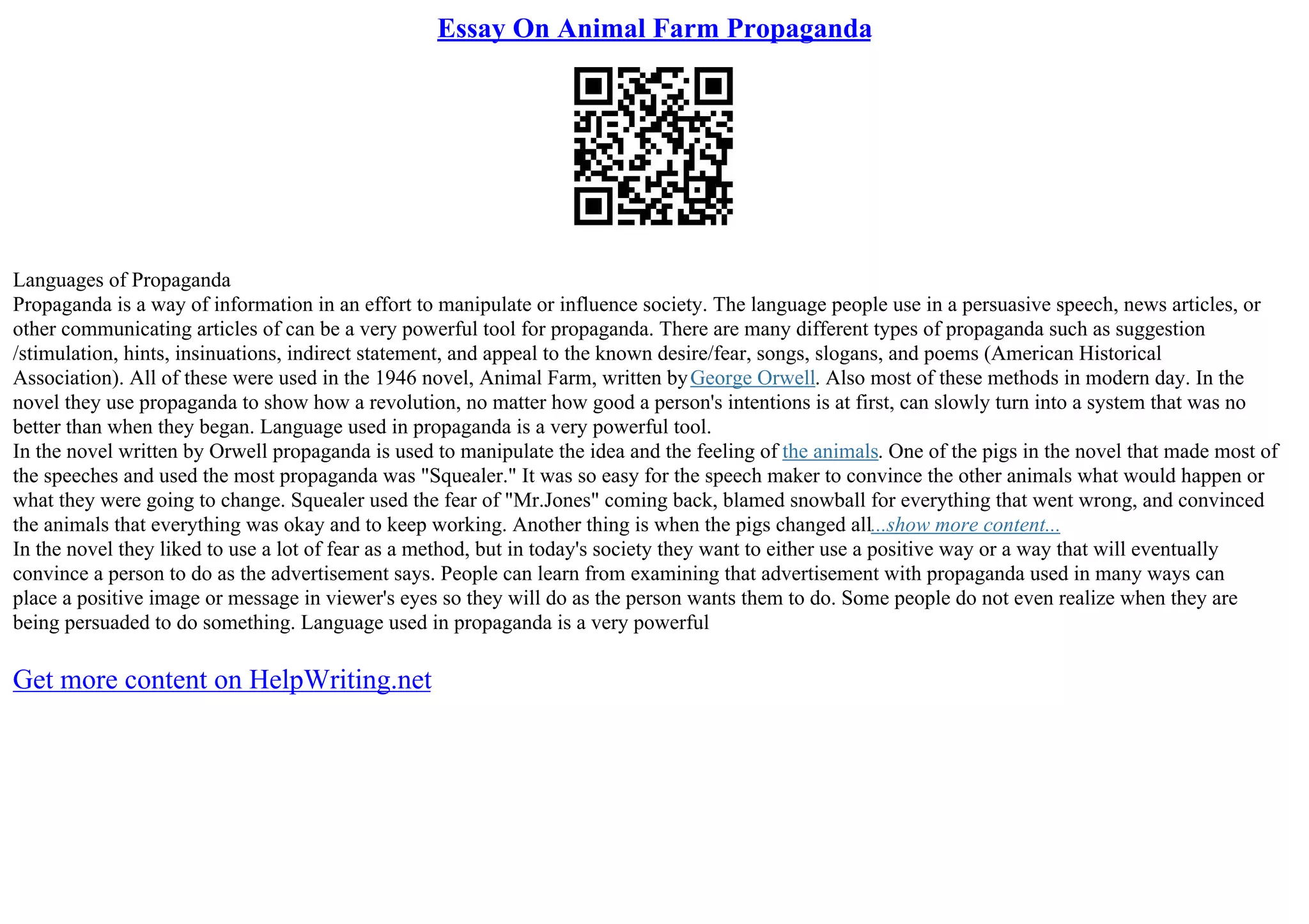 Essay On Animal Farm Propaganda
Languages of Propaganda
Propaganda is a way of information in an effort to manipulate or influence society. The language people use in a persuasive speech, news articles, or
other communicating articles of can be a very powerful tool for propaganda. There are many different types of propaganda such as suggestion
/stimulation, hints, insinuations, indirect statement, and appeal to the known desire/fear, songs, slogans, and poems (American Historical
Association). All of these were used in the 1946 novel, Animal Farm, written byGeorge Orwell. Also most of these methods in modern day. In the
novel they use propaganda to show how a revolution, no matter how good a person's intentions is at first, can slowly turn into a system that was no
better than when they began. Language used in propaganda is a very powerful tool.
In the novel written by Orwell propaganda is used to manipulate the idea and the feeling of the animals. One of the pigs in the novel that made most of
the speeches and used the most propaganda was "Squealer." It was so easy for the speech maker to convince the other animals what would happen or
what they were going to change. Squealer used the fear of "Mr.Jones" coming back, blamed snowball for everything that went wrong, and convinced
the animals that everything was okay and to keep working. Another thing is when the pigs changed all...show more content...
In the novel they liked to use a lot of fear as a method, but in today's society they want to either use a positive way or a way that will eventually
convince a person to do as the advertisement says. People can learn from examining that advertisement with propaganda used in many ways can
place a positive image or message in viewer's eyes so they will do as the person wants them to do. Some people do not even realize when they are
being persuaded to do something. Language used in propaganda is a very powerful
Get more content on HelpWriting.net
 