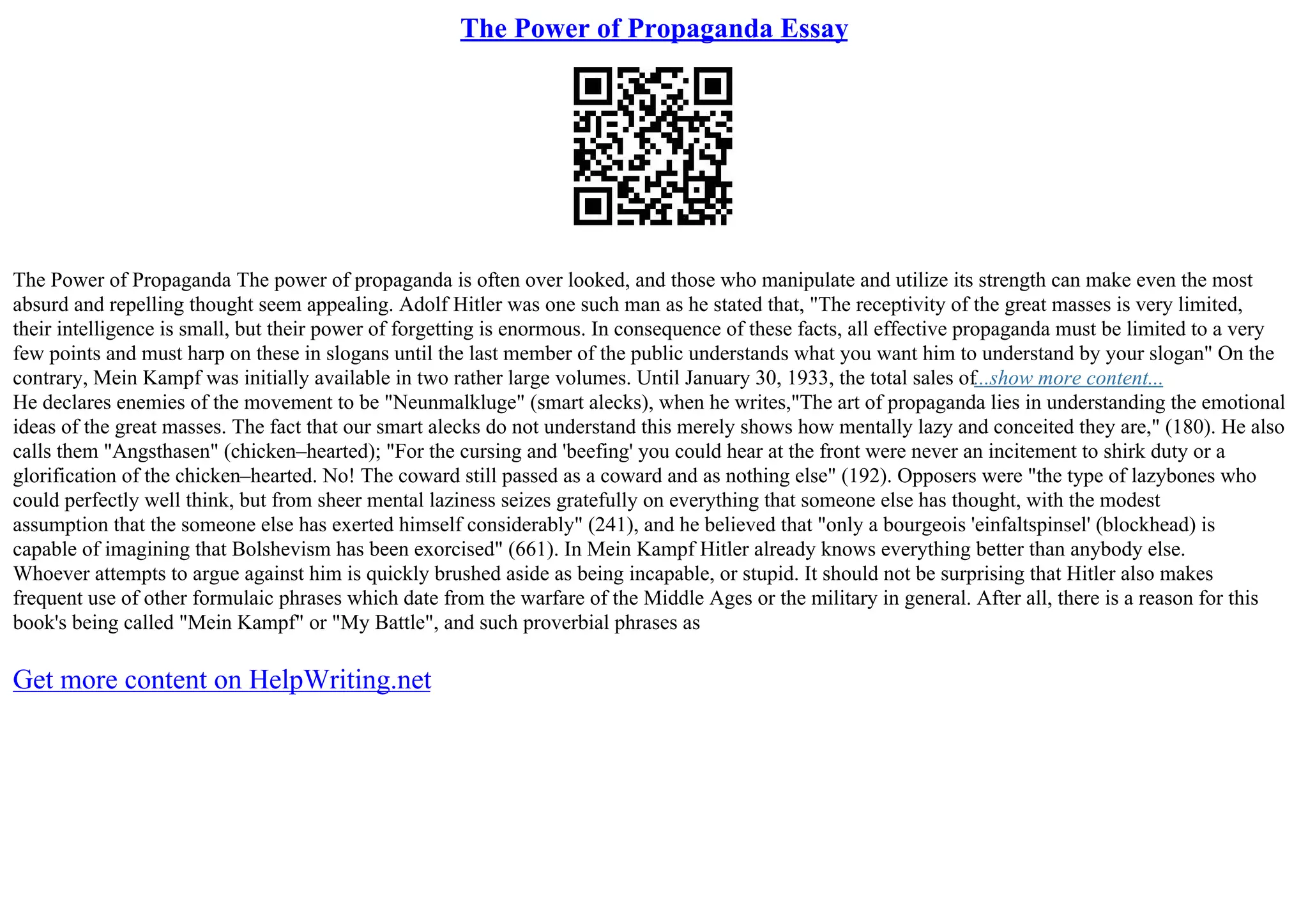 The Power of Propaganda Essay
The Power of Propaganda The power of propaganda is often over looked, and those who manipulate and utilize its strength can make even the most
absurd and repelling thought seem appealing. Adolf Hitler was one such man as he stated that, "The receptivity of the great masses is very limited,
their intelligence is small, but their power of forgetting is enormous. In consequence of these facts, all effective propaganda must be limited to a very
few points and must harp on these in slogans until the last member of the public understands what you want him to understand by your slogan" On the
contrary, Mein Kampf was initially available in two rather large volumes. Until January 30, 1933, the total sales of...show more content...
He declares enemies of the movement to be "Neunmalkluge" (smart alecks), when he writes,"The art of propaganda lies in understanding the emotional
ideas of the great masses. The fact that our smart alecks do not understand this merely shows how mentally lazy and conceited they are," (180). He also
calls them "Angsthasen" (chicken–hearted); "For the cursing and 'beefing' you could hear at the front were never an incitement to shirk duty or a
glorification of the chicken–hearted. No! The coward still passed as a coward and as nothing else" (192). Opposers were "the type of lazybones who
could perfectly well think, but from sheer mental laziness seizes gratefully on everything that someone else has thought, with the modest
assumption that the someone else has exerted himself considerably" (241), and he believed that "only a bourgeois 'einfaltspinsel' (blockhead) is
capable of imagining that Bolshevism has been exorcised" (661). In Mein Kampf Hitler already knows everything better than anybody else.
Whoever attempts to argue against him is quickly brushed aside as being incapable, or stupid. It should not be surprising that Hitler also makes
frequent use of other formulaic phrases which date from the warfare of the Middle Ages or the military in general. After all, there is a reason for this
book's being called "Mein Kampf" or "My Battle", and such proverbial phrases as
Get more content on HelpWriting.net
 