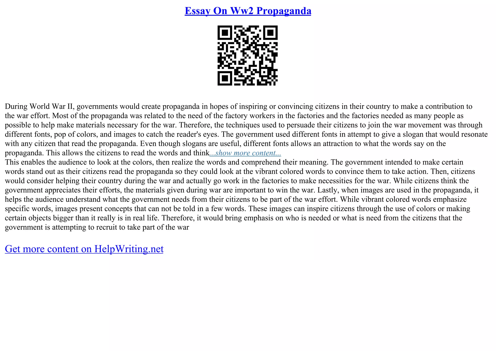 Essay On Ww2 Propaganda
During World War II, governments would create propaganda in hopes of inspiring or convincing citizens in their country to make a contribution to
the war effort. Most of the propaganda was related to the need of the factory workers in the factories and the factories needed as many people as
possible to help make materials necessary for the war. Therefore, the techniques used to persuade their citizens to join the war movement was through
different fonts, pop of colors, and images to catch the reader's eyes. The government used different fonts in attempt to give a slogan that would resonate
with any citizen that read the propaganda. Even though slogans are useful, different fonts allows an attraction to what the words say on the
propaganda. This allows the citizens to read the words and think...show more content...
This enables the audience to look at the colors, then realize the words and comprehend their meaning. The government intended to make certain
words stand out as their citizens read the propaganda so they could look at the vibrant colored words to convince them to take action. Then, citizens
would consider helping their country during the war and actually go work in the factories to make necessities for the war. While citizens think the
government appreciates their efforts, the materials given during war are important to win the war. Lastly, when images are used in the propaganda, it
helps the audience understand what the government needs from their citizens to be part of the war effort. While vibrant colored words emphasize
specific words, images present concepts that can not be told in a few words. These images can inspire citizens through the use of colors or making
certain objects bigger than it really is in real life. Therefore, it would bring emphasis on who is needed or what is need from the citizens that the
government is attempting to recruit to take part of the war
Get more content on HelpWriting.net
 