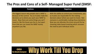 The Pros and Cons of a Self- Managed Super Fund (SMSF)
Positives Negatives
The biggest reason why people start a SMSF is
because of the control. You as trustee make the
decisions as to where you want your SMSF to
invest. Now there are some things you can’t
invest in, like the house you live in, but apart
from that you can invest the SMSF money
anywhere you like.
With this ability to control your investments, you
as trustee are responsible for the making
decisions about where you want to invest. Not
everyone is comfortable making these decisions.
Now you can alleviate the stress around this by
choosing index based investing which removes
the need to pick individual stocks
 